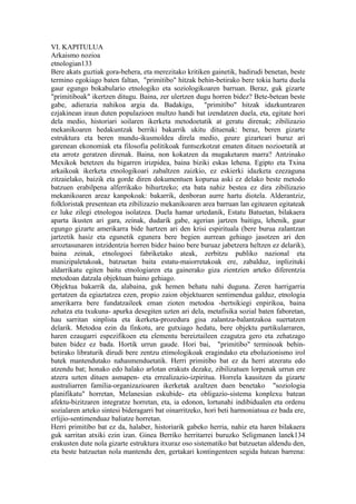 VI. KAPITULUA
Arkaismo nozioa
etnologian133
Bere akats guztiak gora-behera, eta merezitako kritiken gainetik, badirudi benetan, beste
termino egokiago baten faltan, "primitibo" hitzak behin-betirako bere tokia hartu duela
gaur egungo bokabulario etnologiko eta soziologikoaren barruan. Beraz, guk gizarte
"primitiboak" ikertzen ditugu. Baina, zer ulertzen dugu horren bidez? Bete-betean beste
gabe, adierazia nahikoa argia da. Badakigu, "primitibo" hitzak idazkuntzaren
ezjakinean iraun duten populazioen multzo handi bat izendatzen duela, eta, egitate hori
dela medio, historiari soilaren ikerketa metodoetatik at geratu direnak; zibilizazio
mekanikoaren hedakuntzak berriki bakarrik ukitu dituenak: beraz, beren gizarte
estruktura eta beren mundu-ikusmoldea direla medio, geure gizarteari buruz ari
garenean ekonomiak eta filosofia politikoak funtsezkotzat ematen dituen nozioetatik at
eta arrotz geratzen direnak. Baina, non kokatzen da mugaketaren marra? Antzinako
Mexikok betetzen du bigarren irizpidea, baina biziki eskas lehena. Egipto eta Txina
arkaikoak ikerketa etnologikoari zabaltzen zaizkio, ez eskierki idazketa ezezaguna
zitzaielako, baizik eta gorde diren dokumentuen kopurua aski ez delako beste metodo
batzuen erabilpena alferrikako bihurtzeko; eta bata nahiz bestea ez dira zibilizazio
mekanikoaren areaz kanpokoak: bakarrik, denboran aurre hartu diotela. Alderantziz,
folkloristak presentean eta zibilizazio mekanikoaren area barruan lan egitearen egitateak
ez luke zilegi etnologoa isolatzea. Duela hamar urtedanik, Estatu Batuetan, bilakaera
aparta ikusten ari gara, zeinak, dudarik gabe, agerian jartzen baitigu, lehenik, gaur
egungo gizarte amerikarra bide hartzen ari den krisi espirituala (bere burua zalantzan
jartzetik hasiz eta egunetik egunera bere begien aurrean gehiago jasotzen ari den
arroztasunaren intzidentzia horren bidez baino bere buruaz jabetzera heltzen ez delarik),
baina zeinak, etnologoei fabriketako ateak, zerbitzu publiko nazional eta
munizipaletakoak, batzuetan baita estatu-maiorretakoak ere, zabalduz, inplizituki
aldarrikatu egiten baitu etnologiaren eta gainerako giza zientzien arteko diferentzia
metodoan datzala objektuan baino gehiago.
Objektua bakarrik da, alabaina, guk hemen behatu nahi duguna. Zeren harrigarria
gertatzen da egiaztatzea ezen, propio zaion objektuaren sentimendua galduz, etnologia
amerikarra bere fundatzaileek eman zioten metodoa -hertsikiegi enpirikoa, baina
zehatza eta txukuna- apurka desegiten uzten ari dela, metafisika sozial baten faboretan,
hau sarritan sinplista eta ikerketa-prozedura gisa zalantza-balantzakoa suertatzen
delarik. Metodoa ezin da finkotu, are gutxiago hedatu, bere objektu partikularraren,
haren ezaugarri espezifikoen eta elementu bereiztaileen ezagutza gero eta zehatzago
baten bidez ez bada. Hortik urrun gaude. Hori bai, "primitibo" terminoak behin-
betirako libraturik dirudi bere zentzu etimologikoak eragindako eta eboluzionismo irol
batek mantendutako nahasmenduetatik. Herri primitibo bat ez da herri atzeratu edo
atzendu bat; honako edo halako arlotan erakuts dezake, zibilizatuen lorpenak urrun ere
atzera uzten dituen asmapen- eta errealizazio-izpiritua. Horrela kausitzen da gizarte
australiarren familia-organizazioaren ikerketak azaltzen duen benetako "soziologia
planifikatu" horretan, Melanesian eskubide- eta obligazio-sistema konplexu batean
afektu-bizitzaren integratze horretan, eta, ia edonon, lortunahi indibidualen eta ordenu
sozialaren arteko sintesi bideragarri bat oinarritzeko, hori beti harmoniatsua ez bada ere,
erlijio-sentimenduaz baliatze horretan.
Herri primitibo bat ez da, halaber, historiarik gabeko herria, nahiz eta haren bilakaera
guk sarritan atxiki ezin izan. Ginea Berriko herritarrei buruzko Seligmanen lanek134
erakusten dute nola gizarte estruktura itxuraz oso sistematiko bat batzuetan aldendu den,
eta beste batzuetan nola mantendu den, gertakari kontingenteen segida batean barrena:
 
