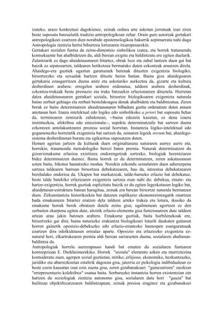 izateko, arazo konkretuei dagokienez, zeinak ordura arte askotan jorratuak izan ziren
beste suposatu batzuetatik tradizio antropologikoan zehar. Orain gure autoreak gertakari
antropologikoei ezartzen dien norabide epistemologikoa bakarrik azpimarratu nahi dugu
Antropologia zientzia hertsi bihurtzea lortzearen itxaropenarekin.
Gertakari sozialen funtsa da zeinu-dimentsio sinbolikoa izatea, eta horrek tratamendu
kontsekuente bat ahalbidetzen du, aldi berean exigitu eta baldintzatu ere egiten duelarik.
Zalantzarik ez dago ahaidetasunaren bitartez, obrak luze eta zabal lantzen duen gai bat
baizik ez aipatzearren, taldearen betikotzea bermatuko duten ezkontzak arautzen direla.
Ahaidego-era guztiek ugaztun garatuenek berenak dituzten exigentzia biologiko,
birsortzezko eta sexualak hartzen dituzte beren baitan. Baina giza ahaidegoaren
gertakaria ezaugarritzen duena anitz eta askotariko aurkeztea da, gizarte eta kultura
desberdinen arabera: erregelen arabera ordenatua, taldeen arabera desberdinak,
ezkontza-trukeak beste prestazio eta truke batzuekin erlazionatzen dituztela. Horretan
datza ahaidetasunaren gertakari soziala, birsortze biologikoaren exigentzia naturala
baino zerbait gehiago eta zerbait bestelakoagoa denak ahalbidetu eta baldintzatua. Zeren
berak ez baitu determinatzen ahaidetasunaren bilbadura guztia ordenatzen duten arauen
aniztasun hori. Izaera intelektual edo logiko edo sinbolikoko a priori bat suposatu behar
da, terminoaren zentzurik zabalenean, --baina edozein kasutan, ez dena izaera
instintuzkoa, afektiboa edo emozionala--, aspektu determinatzaile bat sartzen duena
ezkontzen antolakuntzaren prozesu sozial horretan. Instantzia logiko-intelektual edo
gogamenezko horretatik exigentzia bat sartzen da, zeinaren legeek novum bat, ahaidego-
sistema desberdinetan burutu eta egikaritua suposatzen duten.
Hemen agerian jartzen da kulturak duen originaltasuna naturaren aurrez aurre eta,
horrekin, tratamendu metodologiko berezi baten premia. Naturak determinatzen du
gizon/emakume erlazioa existitzea ondorengotzak sortzeko, biologiak herentziaren
bidez determinatzen duenez. Baina horrek ez du determinatzen, zeren askatasunean
uzten baitu, bikotea hautatzeko modua. Norekin ezkondu seinalatzen duen adierazpena
sartzea taldearen barruan birsortzea debekatzearen, hau da, intzestua debekatzearen
berehalako ondorioa da. Ukapen bat markatzeak, talde-barneko erlazio bat debekatuz,
beste talde batekiko erlazioaren exigentzia sartzea esan nahi du: debekua, emate- eta
hartze-exigentzia, horrek guztiak esplizitatu baizik ez du egiten legezkotasun logiko bat,
ahaidetasun-estruktura batean haragitua, zeinak era berean birsortze naturala bermatzen
duen. Zirkunstantzia historikoekin bat datozen esplikazio ekonomizistengatik onartzen
bada emakumeen bitartez eratzen dela taldeen arteko trukea eta lotura, ikusiko da
emakume horiek berek obratzen dutela zeinu gisa; ugalmenean agortzen ez den
zerbaiten ekarpena egiten dute, aitzitik erlazio-elementu gisa funtzionatzen dute taldeen
artean arau jakin batzuen arabera. Emakume guztiak, baita hurbilenekoak ere,
birsortzeko gai dira; baina naturazko erakuntza biologikoari loturik daukaten gaitasun
horren gainetik oposizio-debekuzko edo erlazio-ematezko hautespen esanguratsuak
ezartzen dira odolkidetasun errealaz aparte. Oposizio eta erlaziozko exigentzia ez-
natural hori, elkartrukearen premia aldi berean sarrarazten duena, sozialaren ahaltasun-
baldintza da.
Antropologiak horrela aurrerapauso handi bat ematen du sozialaren funtsaren
kontzepzioan E. Durkheimerekiko. Horrek "soziala" elementu azken eta murriztezina
kontsideratu zuen, agerpen sozial guztietan, mitiko, erlijioso, ekonomiko, hezkuntzazko,
juridiko eta abarrezkoetan estalirik dagoena gisa, jatorria ez psikologia indibidualean ez
beste ezein kausatan izan ezin zuena gisa, zeren gizabanakoari "gainezartzen" zaizkion
"errepresentazio kolektiboz" osatua baita. Sorburuzko instantzia horren existentzian oin
hartzen du soziologiak zientzia autonomo gisa, sozialaren datu hori "gauza" bat
bailitzan objektibizatzearen baldintzapean, zeinak presioa eraginez eta gizabanakoei
 