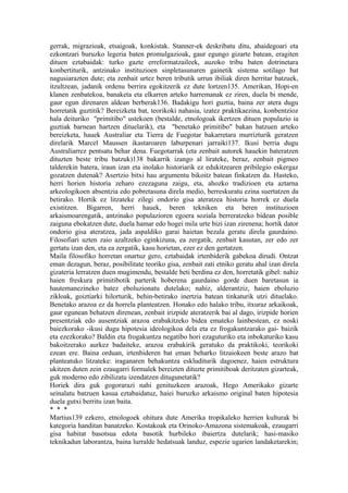 gerrak, migrazioak, etsaigoak, konkistak. Stanner-ek deskribatu ditu, ahaidegoari eta
ezkontzari buruzko legeria baten promulgazioak, gaur egungo gizarte batean, eragiten
dituen eztabaidak: turko gazte erreformatzaileek, auzoko tribu baten dotrinetara
konbertiturik, antzinako instituzioen sinpletasunaren gainetik sistema sotilago bat
nagusiarazten dute; eta zenbait urtez beren tributik urrun ibiliak diren herritar batzuek,
itzultzean, jadanik ordenu berrira egokitzerik ez dute lortzen135. Amerikan, Hopi-en
klanen zenbatekoa, banaketa eta elkarren arteko harremanak ez ziren, duela bi mende,
gaur egun direnaren aldean berberak136. Badakigu hori guztia, baina zer atera dugu
horretatik guztitik? Bereizketa bat, teorikoki nahasia, izatez praktikaezina, konbentzioz
hala deituriko "primitibo" ustekoen (bestalde, etnologoak ikertzen dituen populazio ia
guztiak barnean hartzen dituelarik), eta "benetako primitibo" bakan batzuen arteko
bereizketa, hauek Australiar eta Tierra de Fuegotar bakarretara murrizturik geratzen
direlarik Marcel Maussen ikastaroaren laburpenari jarraiki137. Ikusi berria dugu
Australiarrez pentsatu behar dena. Fuegotarrak (eta zenbait autorek hauekin bateratzen
dituzten beste tribu batzuk)138 bakarrik izango al lirateke, beraz, zenbait pigmeo
talderekin batera, iraun izan eta inolako historiarik ez edukitzearen pribilegio eskergaz
gozatzen dutenak? Asertzio bitxi hau argumentu bikoitz batean finkatzen da. Hasteko,
herri horien historia zeharo ezezaguna zaigu, eta, ahozko tradizioen eta aztarna
arkeologikoen absentzia edo pobretasuna direla medio, berreskuratu ezina suertatzen da
betirako. Hortik ez litzateke zilegi ondorio gisa ateratzea historia horrek ez duela
existitzen. Bigarren, herri hauek, beren tekniken eta beren instituzioen
arkaismoarengatik, antzinako populazioren egoera soziala berreratzeko bidean posible
zaiguna ebokatzen dute, duela hamar edo hogei mila urte bizi izan zirenena; hortik dator
ondorio gisa ateratzea, jada aspaldiko garai haietan bezala geratu direla gaurdaino.
Filosofiari uzten zaio azaltzeko eginkizuna, ea zergatik, zenbait kasutan, zer edo zer
gertatu izan den, eta ea zergatik, kasu horietan, ezer ez den gertatzen.
Maila filosofiko horretan onartuz gero, eztabaidak irtenbiderik gabekoa dirudi. Ontzat
eman dezagun, beraz, posibilitate teoriko gisa, zenbait zati etniko geratu ahal izan direla
gizateria lerratzen duen mugimendu, bestalde beti berdina ez den, horretatik gibel: nahiz
haien freskura primitibotik parterik hoberena gaurdaino gorde duen baretasun ia
hautemanezineko batez eboluzionatu dutelako; nahiz, alderantziz, haien eboluzio
zikloak, goiztiarki hilorturik, behin-betirako inertzia batean tinkaturik utzi dituelako.
Benetako arazoa ez da horrela planteatzen. Honako edo halako tribu, itxuraz arkaikoak,
gaur egunean behatzen direnean, zenbait irizpide ateratzerik bai al dago, irizpide horien
presentziak edo ausentziak arazoa erabakitzeko bidea emateko lainbestean, ez noski
baiezkorako -ikusi dugu hipotesia ideologikoa dela eta ez frogakuntzarako gai- baizik
eta ezezkorako? Baldin eta frogakuntza negatibo hori ezaguturiko eta inbokaturiko kasu
bakoitzerako aurkez badaiteke, arazoa erabakirik geratuko da praktikoki, teorikoki
ezean ere. Baina orduan, irtenbideren bat eman beharko litzaiokeen beste arazo bat
planteatuko litzateke: iraganaren behakuntza eskluditurik dagoenez, haien estruktura
ukitzen duten zein ezaugarri formalek bereizten dituzte primitiboak deritzaten gizarteak,
guk moderno edo zibilizatu izendatzen ditugunetatik?
Horiek dira guk gogorarazi nahi genituzkeen arazoak, Hego Amerikako gizarte
seinalatu batzuen kasua eztabaidatuz, haiei buruzko arkaismo original baten hipotesia
duela gutxi berritu izan baita.
* * *
Martius139 ezkero, etnologoek ohitura dute Amerika tropikaleko herrien kulturak bi
kategoria handitan banatzeko. Kostakoak eta Orinoko-Amazona sistemakoak, ezaugarri
gisa habitat basotsua edota basotik hurbileko ibaiertza dutelarik; hasi-masiko
teknikadun laborantza, baina lurralde hedatsuak landuz, espezie ugarien landaketarekin;
 
