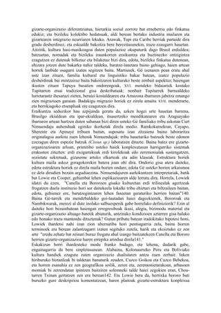 gizarte-organizazio diferentziatua, hierarkia sozial zorrotz bat erneberria edo finkatua
edukiz; eta bizileku kolektibo hedatsuak, aldi berean bertako industria mailaren eta
gizartearen integrazio neurriaren lekuko. Arawak, Tupi eta Caribe herriak partaide dira
gradu desberdinez, eta eskualde bakoitza bere berezitasunekin, trazu ezaugarri hauetan.
Aitzitik, kultura hasi-masikoagoa duten populazioz okupaturik dago Brasil erdialdea;
batzuetan, nomadak eta bizileku iraunkorren eraikuntza eta buztinezko ontzigintza
ezagutzen ez dutenak bilketaz eta bilaketaz bizi dira, edota, bizileku finkatua dutenean,
ehizara jotzen dute bakarka nahiz taldeka, baratze-lanetara baino gehiago, haien artean
horrek lanbide osagarri izaten segitzen baitu. Martiusek, Gé izenaren pean eratu ahal
uste izan zituen, familia kultural eta linguistiko bakar batean, izatez populazio
desberdinak bai mintzairaz baita bakoitzaren kulturako beste zenbait aspektuz; haiengan
ikusten zituen Tapuya basatien ondorengoak, XVI. mendeko bidaiariek kostako
Tupitarren etsai tradizional gisa deskribatuak: nonbait Tupitarrek barnealdeko
lurretarantz ihesarazi zieten, beraiei kostaldearen eta Amazona ibarraren jabetza emango
zien migrazioen garaian. Badakigu migrazio horiek ez zirela amaitu XVII. menderarte,
eta berrikiagoko etsenpluak ere ezagutzen dira.
Eraikuntza seduzikor hau azpijanda geratu da, azken hogei urte hauetan barrena,
Brasilgo ekialdean eta ipar-ekialdean, itsasertzeko mendikatearen eta Araguayako
ibarraren artean hartzen duten sabanan bizi diren usteko Gé familiako tribu askotan Curt
Nimuendaju auhenduak eginiko ikerketak direla medio. Ramkokamekran, Cayapo,
Sherente eta Apinayé tribuen baitan, suposatu izan zitzaiena baino laboraritza
originalagoa aurkitu zuen lehenik Nimuendajuk: tribu hauetariko batzuek beste edonon
ezezagun diren espezie batzuk (Cissus sp.) laboratzen dituzte. Baina batez ere gizarte-
organizazioaren arloan, primitibo usteko haiek konplexutasun harrigarriko sistemak
erakusten zituzten: erdi exogamikoak erdi kirolekoak edo zeremonialak sustengatzen,
sozietate sekretuak, gizaseme arteko elkarteak eta adin klaseak. Estruktura horiek
kultura maila askoz goragokorekin batera joan ohi dira. Ondorio gisa atera daiteke,
edota estruktura horiek ez direla maila horien ondare, edota Gé usteko horien arkaismoa
ez dela dirudien bezain argudiaezina. Nimuendajuren aurkikuntzen interpretariak, batik
bat Lowie eta Cooper, gehienbat lehen esplikazioaren alde lerratu dira. Horrela, Lowiek
idatzi du ezen, "Canella eta Bororoen gisako kulturetan erdi trilinealak agertzeak
frogatzen duela instituzio hori sor daitekeela lokalki tribu ehiztari eta biltzaileen baitan,
edota, gehienez ere, baratzegintzaren lehen faseetan geraturiko herrien baitan"140.
Baina Gé-tarrek eta mendebaldeko goi-lautadan haiei dagozkienek, Bororoak eta
Nambikwarak, merezi al dute inolako salbuespenik gabe horrelako definiziorik? Ezin al
daiteke hori bezainbatean haiengan erregresiboak ikusi, alegia, bizimodu material eta
gizarte-organizazio altuago batetik abiaturik, antzinako kondizioen aztarren gisa halako
edo honako trazu mantendu dituztenak? Gutun pribatu batean iradokitako hipotesi honi,
Lowiek ihardetsi nahi izan zion alternatiba hori pentsagarria zela, baina horren
terminoek era berean zalantzagarri izaten segituko zutela, harik eta ekoiztuko ez zen
arte "eredu zehatz bat zeinari buruz frogatu ahal izango baitzatekeen Canella eta Bororo
herrien gizarte-organizazioa haren errepika arindua direla141."
Eskakizun horri ihardesteko modu franko badago, eta lehena, dudarik gabe,
engainagarria da bere sinpletasunean. Alabaina, Kolonaurreko Peru eta Boliviako
kultura handiek ezagutu zuten organizazio dualistaren antza zuen zerbait: Inken
hiriburuko biztanleak bi taldetan banaturik zeuden, Cuzco Goikoa eta Cuzco Behekoa,
eta horren esanahia ez zen geografikoa soilik, zeren eta, zeremonietarakoan, arbasoen
momiak bi zerrendatan ipintzen baitziren solemneki talde haiei zegokien eran, Chou-
tarren Txinan gertatzen zen era berean142. Eta Lowie bera da, herrixka bororo bati
buruzko gure deskripzioa komentatzean, haren planoak gizarte-estruktura konplexua
 