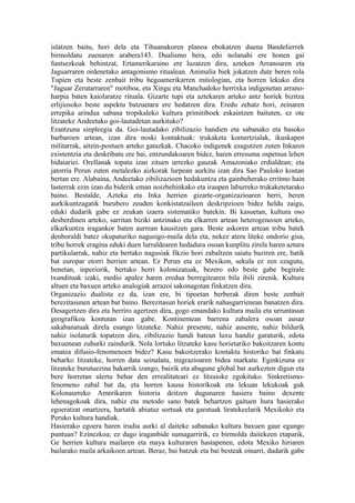 islatzen baitu, hori dela eta Tihuanakoren planoa ebokatzen duena Bandelierrek
birmoldatu zuenaren arabera143. Dualismo bera, edo nolanahi ere honen gai
funtsezkoak behintzat, Ertamerikaraino ere luzatzen dira, azteken Arranoaren eta
Jaguarraren ordenetako antagonismo ritualean. Animalia biek jokatzen dute beren rola
Tupien eta beste zenbait tribu hegoamerikarren mitologian, eta horren lekuko dira
"Jaguar Zerutarraren" motiboa, eta Xingu eta Manchadoko herrixka indigenetan arrano-
harpia baten kaiolaratze rituala. Gizarte tupi eta aztekaren arteko antz horiek bizitza
erlijiosoko beste aspektu batzuetara ere hedatzen dira. Eredu zehatz hori, zeinaren
errepika arindua sabana tropikaleko kultura primitiboek eskaintzen baituten, ez ote
litzateke Andeetako goi-lautadetan aurkituko?
Erantzuna sinpleegia da. Goi-lautadako zibilizazio handien eta sabanako eta basoko
barbaroen artean, izan dira noski kontaktuak: trukaketa komertzialak, ikuskapen
militarrak, aitzin-postuen arteko gatazkak. Chacoko indigenek ezagutzen zuten Inkaren
existentzia eta deskribatu ere bai, entzundakoaren bidez, haren erresuma ospetsua lehen
bidaiariei. Orellanak topatu izan zituen urrezko gauzak Amazoniako erdialdean; eta
jatorria Perun zuten metalezko aizkorak lurpean aurkitu izan dira Sao Pauloko kostan
bertan ere. Alabaina, Andeetako zibilizazioen hedakuntza eta gainbeherako erritmo hain
lasterrak ezin izan du biderik eman noizbehinkako eta iraupen laburreko trukaketetarako
baino. Bestalde, Azteka eta Inka herrien gizarte-organizazioaren berri, beren
aurkikuntzagatik burubero zeuden konkistatzaileen deskripzioen bidez heldu zaigu,
eduki dudarik gabe ez zeukan izaera sistematiko batekin. Bi kasuetan, kultura oso
desberdinen arteko, sarritan biziki antzinako eta elkarren artean heterogeneoen arteko,
elkarkuntza iragankor baten aurrean kausitzen gara. Beste askoren artean tribu batek
denboraldi batez okupaturiko nagusigo-maila dela eta, nekez atera liteke ondorio gisa,
tribu horrek eragina eduki duen lurraldearen hedadura osoan kunplitu zirela haren aztura
partikularrak, nahiz eta bertako nagusiak fikzio hori zabaltzen saiatu baziren ere, batik
bat europar etorri berrien artean. Ez Perun eta ez Mexikon, sekula ez zen ezagutu,
benetan, inperiorik, bertako herri kolonizatuak, bezero edo beste gabe begirale
txundituak izaki, medio apalez haren eredua berregitearen bila ibili zirenik. Kultura
altuen eta baxuen arteko analogiak arrazoi sakonagotan finkatzen dira.
Organizazio dualista ez da, izan ere, bi tipoetan berberak diren beste zenbait
berezitasunen artean bat baino. Berezitasun horiek erarik nahasgarrienean banatzen dira.
Desagertzen dira eta berriro agertzen dira, gogo emandako kultura maila eta urruntasun
geografikoa kontutan izan gabe. Kontinentean barrena zabalera osoan ausaz
sakabanatuak direla esango litzateke. Nahiz presente, nahiz ausente, nahiz bildurik
nahiz isolaturik topatzen dira, zibilizazio handi batean luxu handiz garaturik, edota
baxuenean zuhurki zaindurik. Nola lortuko litzateke kasu horietariko bakoitzaren kontu
ematea difusio-fenomenoen bidez? Kasu bakoitzerako kontaktu historiko bat finkatu
beharko litzateke, horren data seinalatu, migrazioaren bidea markatu. Eginkizuna ez
litzateke burutuezina bakarrik izango, baizik eta abagune global bat aurkezten digun eta
bere horretan ulertu behar den errealitateari ez litzaioke egokituko. Sinkretismo-
fenomeno zabal bat da, eta horren kausa historikoak eta lekuan lekukoak guk
Kolonaurreko Amerikaren historia deitzen dugunaren hasiera baino dexente
lehenagokoak dira, nahiz eta metodo sano batek behartzen gaituen hura hasierako
egoeratzat onartzera, hartatik abiatuz sortuak eta garatuak liratekeelarik Mexikoko eta
Peruko kultura handiak.
Hasierako egoera haren irudia aurki al daiteke sabanako kultura baxuen gaur egungo
puntuan? Ezinezkoa; ez dago iraganbide sumagarririk, ez birmolda daitekeen etaparik,
Ge herrien kultura mailaren eta maya kulturaren hastapenen, edota Mexiko hiriaren
bailarako maila arkaikoen artean. Beraz, bai batzuk eta bai besteak oinarri, dudarik gabe
 