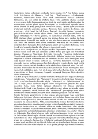 haietarikoen baitan, arduratuki zaindutako labore-zelaiak148..." Are hobeto, autore
berak deskribatzen du laborantza ritual bat,           "hasikin-uztaren bedeinkaziorako
zeremonia, kontsakrazio horren faltan haiek kontsumitzeak heriotza erakarriko
baitzukeen", eta hori izaten da artaburu heldu berria garbitzea lehenik, ondoren
aroetorrariaren (edo shamanaren) aurrean ipini eta honek dantza eta kanta egiten du
zenbait orduz segidan, pipatu egiten du etengabe, eta horrela estasi hipnotiko molde
batean erortzen da. Bere gihar guztiak dardarizoan dituela, "hozka egiten dio orduan
artaburuari aldizkako garrasiak jaurtikiz. Zeremonia bera ospatzen da ehizan... edo
arrantzuan... piztia handi bat hil denean. Bororoek sinetsirik daukate, kontsakratu
gabeko okela edo artoa ukituko lukeen edonor... bere senitarteko guztiekin batera hil
egingo litzatekeela149." Bororo gizartea, rio Vermelhoko herrixkak salbu, 1880 eta
1910 bitartean zeharo birrindurik geratu zela kontuan hartuz gero, nahikoa lan bada
ametitzen ezen, denboraldi hain tragiko eta hain labur batean, etnokide haiek denborarik
izan zutela eta lanbidea hartu zutela laboraritza berri-berri bat nekazaritza ritual
konplikatu batez burutzeko. Non eta bigarrena jadanik ez bazeukaten behintzat, baina
horrek hein berean inplikatuko luke lehenaren izaera tradizionala.
Arazoa, beraz, zera jakitea da, ea, Hego Amerikari dagokionean, benetako ehiztari eta
biltzaile soilez inoiz hitz egin daitekeen. Zenbait tribuk gaur egun oso primitiboak
dirudite: Paraguayko Guayakiak, Boliviako Sirionoak, Tapajozen iturburuetako
Nambikwarak, eta Orinokoren haraneko biltzaileak. Alabaina, baratzegintza inolaz ere
ezagutzen ez dutenak oso banaka dira, eta hauetariko bakoitza maila handiagoko beste
talde batzuen artean isolaturik aurkitzen da. Haietariko bakoitzaren historiak, guk
ezagutuko bagenu, garbiago emango luke haien kondizio berezien kontu, haiek bizirik
iraundako aztarren gisakoak liratekeen maila arkaiko baten hipotesiak baino. Sarrienik,
ehizaren, arrantzuaren eta bilketaren lekua hartzera heltzen ez den baratzegintza hasi-
masiko bat praktikatzen dute. Hori ez da aski, laborari hasi berriak direla eta laborari
erregresiboak ez direla frogatzeko, kanpotik inposatuak lituzketen bizitza-kondizio
berriak direla medio.
Aita J.M. Cooper auhendatuak Amerika tropikaleko tribuak bi talde nagusitan banatzea
iradoki zuen, "oihandarra" eta "baztertarra" izendatzen dituelarik; talde baztertarra,
berriz, beste bitan banatuko litzateke, alegia, "sabanatarra" eta "oihanbarrutarra"150.
Guk ez dugu jasoko bereizketa nagusia baino, baliagarritasun praktiko bat agian
eskaintzen baitu, baina hartan egitateen idurikapen bat bilatzea okerrekoa
litzatekeelarik. Ezerk ez du frogatzen, ezta iradokitzen ere, sabana aro arkaiko batean
habitatua egon denik; aitzitik, badirudi tribu "sabanatarrak", gaur egungo beren habitat
horretan ere, oihaneko bizitza molderen baten azterrenak gordetzen saiatzen direla.
Inolako bereizketa geografikorik ez dago argiago eta presenteago Hego Amerikako
indigenaren izpirituan, oihanaren eta sabanaren artekoa baino. Sabana desegokia da ez
bakarrik baratzegintzarako, baita produktu basatiak biltzeko ere: hartan pobreak dira
landareria eta animalia-bizitza. Aldiz, oihan brasildarra aberatsa da fruituz eta ehizez,
eta, gainazala urratzera mugatuko den heinean, bertako lurrak aberats eta jori irauten du.
Oihaneko baratzezainen eta sabanako ehiztarien arteko kontrasteak eduki dezake
esanahi kultural bat: ez dauka oinarri naturalik. Brasil tropikalean, oihana eta ibaiertzak
dira ingurunerik egokiena baratzetarako, ehizarako, arrantzurako, eta, halaber, bilaketa
eta bilketarako. Eta sabana behartsua bada, aldi berean ikuspuntu horien guztien pean
da. Ezin da bereizketarik egin, sabanako herriek mantendutako baratzegintzaren aurreko
kultura baten eta oihan erreguneetako baratzegintzan oinarritutako kultura altuago baten
artean: zeren oihaneko herriak dira, ez bakarrik baratzezain hoberenak (beste batzuen
artean), baizik eta bilatzaile eta biltzaile hoberenak ere (halaber beste batzuen artean).
Horretarako arrazoia orobat sinplea da: askoz gauza gehiago dago biltzeko oihanean,
 