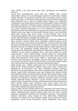 izaten. Posible al da, barne kritika baten bidez, sasi-arkaismo hori benetakotik
bereiztea?
Gizarte baten primitibismoaren arazoa, hark bere hurbileko nahiz urruneko
auzotarrekiko azaltzen duen kontrastearengatik planteatzen da gehienetan. Kultura-
mailako diferentzia bat egiaztatzen da gizarte horren eta horrekin aisekien konpara
daitezkeenen artean. Gizarte horren kultura pobreago da zenbait teknikari dagokionez,
haien asmakuntza bera ez bada ere erabilpen arrunta, bederen, aro neolitikoraino
eramanarazten zaien teknika horien ausentzia edo eskasiarengatik: bizitoki iraunkorrak,
baratzezaintza, abeltzaintza, harlangintza garatua, ehungintza, lurrontzigintza. Ezaugarri
hauei gehienetan elkartzen zaie -nahiz eta, azken kasu honetan, indukzioa hain ziurra ez
izan- gizarte organizazio diferentziatu bat. Ez da zalantzagarria, munduko zenbait
eskualdetan kontraste hauek badaudenik; eta egungo garaian ere irauten dutela oraindik.
Alabaina, hemen ikusi dugun sasi-arkaismoaren kasuetan, horiek ez dira esklusiboak:
horren bidez ulertzen dugu gizarte horiek ez direla bereizten beren auzotar
eboluzionatuagoengandik erlazio guztiei dagokienean, baizik eta batzuei dagokienean;
eta aldiz, beste arlo batzuetan, analogia ugari aurkitzen dira.
Horren adibiderik bitxiena, eta jadanik komentatu duguna, organizazio dualistarena da.
Hego Amerikan, instituzio horrek (edota, zehazkiago, organizazio-eskema horrek)
gizarte askori komun zaien elementu bat idurikatzen du, eta horien artean sartzen dira
bai gizarte primitiboenak baita aurreratuenak ere, tartekoren zerrenda osoa barne dela.
Bororoen hizkuntzak eta Nambikwaraenak halaber kidetasun ziurrak eskaintzen dituzte
tribu horien area geografikoaz kanpoko dialektoekin, eta zibilizazio altuagoren
ezaugarriak ere bai; tipo fisikoak, hain desberdina bi taldeen artean, hegoaldeko jatorria
iradokitzen du kasu batean, iparraldekoa bestea. Gauza bera gertatzen da gizarte
organizazioarekin, zenbait familia-instituzio, instituzio politiko eta mitologiarekin,
zeinek, guztiek, adierazpen garatuena handik kanpo bilatu behar zaien horrelako edo
halako trazu gogorarazten baitute. Beraz, baldin eta arkaismoaren arazoa zenbait
gizarteren arteko diferentzien egiaztapenak sorrarazia bada, berehala ohartuko gara
ezen, gizarte sasi-arkaikoen kasuan, diferentzia horiek ez direla inoiz hedatzen multzo
osora: antzekotasunek iraun egiten dute, oposizioak orekararazteko adinean.
Begira dezagun orain "arkaiko" usteko gizarte hori, ez beste batzuekin konparatuz,
baizik eta bere barneko estrukturan. Ikuskizun bitxia dugu aurrean: estruktura hori
diskordantziaz eta kontraesanez josita dago. Nambikwara etsenplua partikularki
adierazkorra da ikuspegi honetatik, zeren familia linguistiko horrek, Frantziaren erdia
adinako lurralde batean sakabanaturik, gaur egun munduan kausi daitekeen kultura
maila primitiboenetariko bat eskaintzen baitigu. Hartako talde batzuek, bederen, ez dute
ezertarako ezagutzen bizitoki iraunkorren eraikuntzarik ezta buztinezko ontzigintzarik;
ehungintza eta baratzelana espresiorik sinpleenera murrizturik daude; eta nomada
bizitzak, denboraldi baterako elkarturiko sei-zazpi familiako taldeka eta benetako
aginterik gabeko buruzagi batek zuzendua, produktu basatien bilketaren eskakizunek eta
bizirik irauteko ardurak zeharo menperatua dirudi. Beraz, teknika hain hasi-
masikoetatik eta organizazio hain pobre batetik espero litekeen sinpletasun ederraren
ordez, kultura Nambikwarak enigmak ugaltzen ditu.
Gogora dezagun Bororoen baitako kontraste hura, nekazaritza ritual garatu baten eta
laboraritza itxuraz ausente baina ikerketa saiatuago batek errealitatea azaltzen zionaren
artekoa. Nambikwaratarrek eskaintzen digute, auzoko beste arlo batean (Amerika
tropikalean, mandioka kontsumitzaile izaki, elikadurak eta pozoiak ez dute gauzatzen
kategoria esklusiborik), egoera analogo bat, baina alderantzikoa. Nambikwarak
pozoitzaile oso trebeak dira. Haien produktu toxikoen artean aurkitzen da kurarea,
hegoalderantz horren kasurik muturrekoena delarik. Nambikwara artean, horren
 