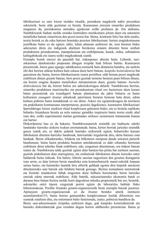 fabrikazioari ez zaio lotzen inolako ritualik, prestaketa magikorik nahiz prozedura
sekreturik, beste alde guztietan ez bezala. Kurarearen errezeta oinarriko produktura
mugatzen da, prestakuntza metodoa eginkizun soilki profanoa da. Eta alabaina,
Nambikwarek badute molde orotako kontsidero mistikoetara jotzen duen eta naturaren
metafisika batean oinarritzen den pozoi-teoria bat. Baina, kontraste bitxi bat dela medio,
teoria horrek ez du esku hartzen benetako pozoien fabrikazioan: horien eraginkortasuna
justifikatu baino ez du egiten; aldiz, lehen planoan aurkitzen da, izen beraren bidez
adierazten diren eta indigenek ahalmen berekotza ematen dituzten beste zenbait
produkturen prestakuntzan, manipulazioan eta erabilpenean, hauek, ordea, substantzia
kaltegabekoak eta izaera soilki magikodunak izanik.
Etsenplu honek merezi du pausaldi bat, irakaspenez aberats baita. Lehenik, sasi-
arkaismoa detektatzeko proposatu ditugun irizpide biak biltzen baititu. Kurarearen
presentziak, haren gaur egungo zabalkuntza eremutik hain distantzia handira, eta aurkitu
ohi den herrien aldean kultura hain eskasa duen herri batean, kanpoko kointzidentzia bat
gauzatzen du; baina, horren fabrikazioaren izaera positiboa -aldi berean pozoi magikoak
erabiltzen dituen gizarte batean, bere pozoi guztiak termino beraren pean biltzen dituen,
eta horien eragina ikuspen metafisikoz interpretatzen duen, gizarte batean- barneko
diskordantzia bat da, horren balioa are adierazkorragoa delarik: Nambikwara herrian,
oinarriko produktura murrizturiko eta prestakuntzan ritual oro baztertzen duen kurare
baten presentziak era txundigarri batean planteatzen du jakin beharra ea haien
kulturaren ezaugarri itxuraz arkaikoak jatorriaren beraren heinean hala diren, edota
kultura pobretu baten hondakinak ez ote diren. Askoz ere egiantzekoagoa da teoriaren
eta praktikaren kontraesana interpretatzea, pozoiei dagokienez, kurarearen fabrikazioari
Iparralderago lotzen zaizkion ritual konplexuen galeraren bidez, eta ez bestela esplikatu
beharko litzatekeen bezala ea nola naturaz gaindiko inspirazio baten teoria eraiki ahal
izan den, soilki esperimental mailan geratutako striknos zuztarraren tratamendu batean
oin hartuz.
Diskordantzia hau ez da bakarra. Nambikwaratarrek oraindik ere badituzte ederki
landutako harrizko aizkora txukun errematatuak; baina, kirten berriak jartzeko oraindik
gauza izanik ere, ez dakite jadanik haietako aizkorarik egiten; beharrezko kasuan
fabrikatzen dituzten harrizko lanabesak, harrizartaki iregularrak dira, ukitu batzuez osta
landuak. Beren elikadurarako, bilaketa eta bilketaren menpean daude urtearen parterik
handienean; baina haien produktu basatien antolakuntzak ez daki oihaneko herrietan
erabiltzen diren teknika finak erabiltzen; edo, ezagutzen dituztenean, era trakets batean
izaten da. Nambikwara talde guztiek egiten dute baratze-lan pixka bat euriteen sasoian,
guztiek praktikatzen dute otarregintza, eta zenbaitzuk fabrikatzen dituzte lurrezko ontzi
baldarrak baina tinkoak. Eta halere, lehorte sasoian nagusitzen den gosetea ikaragarria
izan arren, ez dute lortzen beren mandioka uzta kontserbatzerik mami-oskolak lurpean
sartuz baino, eta haietariko lautatik hiru alferrik galduak egoten dira lurpetik ateratzen
dituztenerako aste batzuk edo hilabete batzuk geroago. Bizitza nomadaren morrontzak
eta bizitoki iraunkorren faltak eragozten diete helburu horretarako beren lurrezko
ontziak edota otarreak erabiltzea. Alde batetik, nekazariaurreko ekonomia batek ez
darama bere baitan bizitza molde horri dagozkion teknika propioetarik bat ere; bestetik,
askotariko ontzi tipoen ezagutzak porrot egiten du laboraritza lanbide finko
bihurtzerakoan. Posible litzateke gizarte-organizaziotik beste etsenplu batzuk jasotzea:
Apinayeen gizarte-organizazioak ez du itxuraz besteko antzik instituzio
australiarrekin153; baina horren gainazaleko konplexutasun itzelak diferentzia oso
xumeak estaltzen ditu, eta sistemaren balio funtzionala, izatez, pobrezia handikoa da.
Beraz sasi-arkaismoaren irizpidea aurkitzen dugu, guk kanpoko kointzidentziak eta
barneko diskordantziak gisa izendatu dugun horren aldibereko presentzian. Baina jo
 