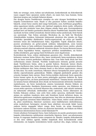 liteke are urrunago; zeren, kultura sasi-arkaikoetan, konkordantziak eta diskordantziak
izaera osagarri batez oposatzen zaizkie elkarri, eta izaera hori, kasu honetan, forma
bakoitzari propioa zaio isolatuki behatzen denean.
Har dezagun berriro Nambikwaren etsenplua eta azter dezagun berehalakoan haien
kanpoko kointzidentzien taula. Hauek ez dira gauzatzen kultura auzokide batekiko
bakarrik, zeinari buruz ametitu ahal izango bailitzateke, ezen, hurbiltasun geografikoa,
edota nagusitasun tekniko, politiko edo izpiritual zanpakorra direla medio, influentzia
eragin izan dela mirakuluz iraun duen irlagune arkaiko baten gain. Korrespondentzia
puntuek herri sail batekin guztiarekin elkartzen dituzte Nambikwarak, haietariko batzuk
auzokoak eta beste zenbait urrunekoak, batzuk kultura mailaz parekotsuak, beste batzuk
oso aurreratuak. Tipo fisikoa antzinako Mexikokoa da, eta batik bat Mexikoko
Atlantikoaldeko kostakoa; hizkuntzak kidetasunak eskaintzen ditu istmoko eta Hego
Amerikako iparraldeko dialektoekin; familia-organizazioak eta erlijio gai handiek,
horretara lotzen den bokabularioaren bidez, hegoaldeko Tupiak ebokatzen dituzte;
pozoien prestakuntza eta gerlari-azturak (alabaina independenteak, zeren kurarea
ehizarako baino ez baita erabiltzen) Guayanetako eskualdeari lotzen zaizkio; azkenik,
ezkontza-usarioek oihartzun andetarrak iratzartzen dituzte. Era berean Bororoen kasuan,
tipo fisikoa hegoaldekoa baitute, organizazio politikoa mendebaldarra, eta bizitza-
moldea ekialdetarra, gaur egungo haien bizilekuaren areari dagokionean.
Kointzidentziak, beraz, ordenu sakabanatuan gauzatzen dira. Aitzitik, diskordantziak
kulturaren muinean bertan biltzen dira; haren estrukturarik barne-muinekoena ukitzen
dute eta haren esentzia partikularra afektatzen dute. Esan liteke haiek direla hari bere
norberatasuna ematen diotenak. Neolitiko konplexuaren elementu guztiak presente
daude Nambikwaren baitan, edota ia guztiak bederen. Baratzeak lantzen dituzte,
algodoia harilkatzen dute, hartaz oihalak ehuntzen dituzte, zuntzak espartzatzen dituzte,
buztina moldeatzen dute; baina elementu hauek ez dira heltzen organizatzera: sintesia
da falta dena. Eta modu simetrikoan, bilketaren obsesio harrapakariak porrot egiten du
teknika espezializatuetan garatzerakoan. Halaber, indigenak paralizaturik geratzen dira
ezinezko hautapen baten aurrean. Haien bizitza-moldeko dualismoak beren eguneroko
bizitza kutsatu egiten du eta haien jarrera psikologiko guztietara hedatzen da, haien
gizarte-organizaziora, eta haien pentsamendu metafisikora. Tamaina berean saritzaileak
eta tamaina berean aldizkakoak diren ehizak eta baratzezaintzak definituriko iharduketa
maskulinoaren, eta beren kaxkarkerian emaitza konstanteak dituzten bilaketa eta
bilketan oinarrituriko iharduketa femeninoaren arteko oposizioa, zera bilakatzen da:
sexuen arteko oposizioa, eta horrek bihurtzen ditu, emakumeak, izaki eskierki maitatuak
eta nabarmenki arbuiatuak; denboraldien arteko oposizioa, bizitza alderraiaren eta
bizileku finkoaren artekoa; izate estilo biren arteko oposizioa, denboraldi baterako
aterpea eta saskibete iraunkorra deitu nahi litzatekeen horrek definitzen duena; eta
laboraritza-eginkizunen errepikatze aspergarriarena: bata lehia eta abenturatan aberatsa,
bestea segurtasun monotono baten finkatzailea. Azken finean, multzo osoak adierazten
du, plano metafisikoan, bakoitzari suertatzen zaion halabeharraren desberdintasuna,
arima maskulinoen berraragitze eternala haien edukileen erre-oroiak lahaki luzeen
ondoren berriro mugagabe luberri izango diren bezala, eta arima femeninoak,
heriotzaren ondoren haizetan, euritan eta ekaitzetan barreiatuak, eta bilaketa eta bilketa
femeninoen inkontsistentzia berara zoriak bideratuak154.
Gizarte arkaikoen biziraupenari buruz, haien kulturaren eta auzoko gizarteenaren arteko
kanpoko diskordantzien aurkikuntzan oinarrituriko hipotesia, beraz, sasi-arkaismoaren
kasuan, bi eragozpen handiren kontra oztopatzen da. Hasteko, kanpoko diskordantziak
ez dira inoiz nahikoa ugariak, halaber kanpokoak diren kointzidentziak erabat
eliminatzeko; eta kanpoko kointzidentzia horiek atipikoak dira, alegia, kulturaz ongi
 
