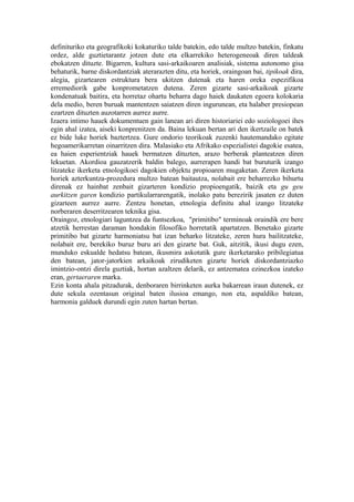 definituriko eta geografikoki kokaturiko talde batekin, edo talde multzo batekin, finkatu
ordez, alde guztietarantz jotzen dute eta elkarrekiko heterogeneoak diren taldeak
ebokatzen dituzte. Bigarren, kultura sasi-arkaikoaren analisiak, sistema autonomo gisa
behaturik, barne diskordantziak aterarazten ditu, eta horiek, oraingoan bai, tipikoak dira,
alegia, gizartearen estruktura bera ukitzen dutenak eta haren oreka espezifikoa
erremediorik gabe konprometatzen dutena. Zeren gizarte sasi-arkaikoak gizarte
kondenatuak baitira, eta horretaz ohartu beharra dago haiek daukaten egoera kolokaria
dela medio, beren buruak mantentzen saiatzen diren ingurunean, eta halaber presiopean
ezartzen dituzten auzotarren aurrez aurre.
Izaera intimo hauek dokumentuen gain lanean ari diren historiariei edo soziologoei ihes
egin ahal izatea, aiseki konprenitzen da. Baina lekuan bertan ari den ikertzaile on batek
ez bide luke horiek baztertzea. Gure ondorio teorikoak zuzenki hautemandako egitate
hegoamerikarretan oinarritzen dira. Malasiako eta Afrikako espezialistei dagokie esatea,
ea haien esperientziak hauek bermatzen dituzten, arazo berberak planteatzen diren
lekuetan. Akordioa gauzatzerik baldin balego, aurrerapen handi bat buruturik izango
litzateke ikerketa etnologikoei dagokien objektu propioaren mugaketan. Zeren ikerketa
horiek azterkuntza-prozedura multzo batean baitautza, nolabait ere beharrezko bihurtu
direnak ez hainbat zenbait gizarteren kondizio propioengatik, baizik eta gu geu
aurkitzen garen kondizio partikularrarengatik, inolako patu berezirik jasaten ez duten
gizarteen aurrez aurre. Zentzu honetan, etnologia definitu ahal izango litzateke
norberaren deserritzearen teknika gisa.
Oraingoz, etnologiari laguntzea da funtsezkoa, "primitibo" terminoak oraindik ere bere
atzetik herrestan daraman hondakin filosofiko horretatik apartatzen. Benetako gizarte
primitibo bat gizarte harmoniatsu bat izan beharko litzateke, zeren hura bailitzateke,
nolabait ere, berekiko buruz buru ari den gizarte bat. Guk, aitzitik, ikusi dugu ezen,
munduko eskualde hedatsu batean, ikusmira askotatik gure ikerketarako pribilegiatua
den batean, jator-jatorkien arkaikoak zirudiketen gizarte horiek diskordantziazko
imintzio-ontzi direla guztiak, hortan azaltzen delarik, ez antzematea ezinezkoa izateko
eran, gertaeraren marka.
Ezin konta ahala pitzadurak, denboraren birrinketen aurka bakarrean iraun dutenek, ez
dute sekula ozentasun original baten ilusioa emango, non eta, aspaldiko batean,
harmonia galduek durundi egin zuten hartan bertan.
 