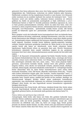 gainezarriz bere burua adierazten duen arren, bere baitan agerpen indibidual horiekiko
independentea den. Sinbolismoan, orokorrean eta sinbolo konkretu jakin batzuetan,
Durkheimek sozialaren isla bat, kanpokotasun besterik ez zuen ikusten. Lévi-Straussek
erabat zuzentzen du eta norabide iraultzaile bat ezartzen dio kontzepzio horri: "ezein
fenomeno sozial ezin daiteke esplika, kulturaren beraren existentzia ere ulertezin
gelditzen da, baldin eta pentsamendu soziologikoak ez badu sinbolismoa a priori
baldintzatzat hartzen ez badu"14. Sozialak pentsatzen sinbolikoa suposatzen du, zeren
ez baita gizartea pentsamenduaren sortzailea, baizik eta azken hori baita, orain arte
existitzen ez diren exigentzia batzuk sartzean, ordenamendu berri bat jaioarazten duena.
Horregatik, Lévi-Straussentzat, "pentsamendu sozialak bizitza soziala, aldi berean
posible eta beharrezko egiten du"; pentsamendu sinbolikorik gabe gizartea ezin da
existitu.
Beraz gertakari sozial edo kulturalak horien kontzeptualizazio berri eta desberdin baten
arabera definitzea da kontua: emakumeak, ahaidego-fenomenoetan, zeinu dira, eta zeinu
bezala funtzionatzen dute bilbadura sozial edo kulturalaren osagai diren objektu guztiek
ere. Antropologiak errigore esplikatzaile bat lortzearen ahaltasun-baldintza, zientzietatik
hurbil dagoena, fenomeno sozialak horien baldintza enpiriko-materialez bestelako
zerbaitez eratutzat hartzearen gertakarian oinarritzen da. Baina horrek ez du esan nahi
aspektu horiek alde batera utz daitezkeenik, zeren horiek eskuratzen baitute
legezkotasun logiko-formala obratu eta gauzatzen duen gaia. Horrela fenomenoen
kontsiderazio naturaletik haien esanahi sinbolikora iragaten da eta, gertakarien
kontzepzio berri horri esker, hizkuntzalaritzarenaren antzeko metodo doi bat erabili ahal
izatera.
Jadanik F. de Saussurek zirrimarraturiko egitasmo bat beteko litzateke horrela, zeinak
opa baitzion hizkuntzalaritzari leku bat zientzia zabalago baten, semiologia edo bizitza
sozialeko zeinuen teoria orokorraren baitan. Lévi-Straussentzat, antropologiak hartuko
luke semiologiari esleituriko leku hori, zeren, izatez, "bere eremu propioan baditu,
gutxienez, zeinu-sistema horietako batzuk, zentzuei beste asko gehitzen zaizkien:
lengoaia mitikoa, zeinu ahozko eta keinuzkoak errituala, ezkontza-arauak, ahaidego-
sistemak, ohitura-legeak, ekonomia-trukaketako modu batzuk"15. Antropologia honetan
bertan adierazitako ideia da, baina hemen komunikazioaren teoria orokor baten
terminotan formulatua, zeina, aldi berean, elkartruke orokortuaren forma den: "Gizarte
nahiz kultura hizkuntzara mugatu gabe, ekin liezaioke “iraultza kopernikar” horri [...]
zeina komunikazioaren teoria baten funtzioan gizartea bere osotasunean interpretatzen
gauzatuko baita. Gaurtik aurrera, saiabide hori posible da hiru mailatan: ahaidego- eta
ezkontza-arauak baliagarri direlako taldeen artean emakumeen komunikazioa
segurtatzeko, arau ekonomikoak ondasunen eta zerbitzuen komunikazioa segurtatzeko
baliagarri diren bezala, eta arau linguistikoak mezuen komunikazioa segurtatzeko
baliagarri diren bezala.
Komunikazioaren hiru forma horiek, aldi berean, trukaketa-formak dira, horien artean
erlazioak begi-bistakoak direlarik (zeren ezkontza-erlazioak prestazio ekonomikoz
lagundurik gertatzen baitira, eta mintzairak maila guztietan esku hartzen baitu)"16.
VII
Natura, kultura eta izpirituaren lege orokorrak
Antropologiak, behin betiko alde batera utzi behar ditu gertakari kulturalak kausa
naturalen bitartez esplikatzea agintzen duten edozein kontzepzio naturalistaren apeu eta
tentaldiak, nahiz eta horiek geografiko, biologiko, instintuzko, sexual edo, soilik
emoziozko eta afektiboak izan, nahiz eta, berriz ere esango dugu, horiek guztiak
presente eta ekinean dauden haietan, eta aldiz, horiek zeinu gisa hartzearen kontzepzio
berri batean oinarritu behar duen bere burua; izan ere, zeinuak erlazio-exigentziari eta
 