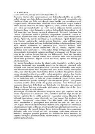 VII. KAPITULUA
Gizarte-estrukturak Brasilgo erdialdean eta ekialdean155
Azken urte hauetan zehar, atentzioa erakarri izan da Brasilgo erdialdeko eta ekialdeko
zenbait triburen gain, haien kultura materialaren maila baxuagatik oso primitibo gisa
klasifikarazitakoen gain. Tribu horiek konplexutasun handiko gizarte-estrukturarengatik
ezaugarritzen dira, estruktura horrek erdibikoen sistema askotarikoak beregan dituelarik,
batzuek besteak zeharkatuz eta funtzio espezifikoz, klanez, adinaren araberako klasez,
kirol nahiz zeremonial-elkartez eta beste zenbait taldekatze formaz zuzkiturik.
Antzinagoko beste zenbait behatzaileren ondoren Colbacchinik, Nimuendajuk eta guk
geuk deskribatu izan ditugun etsenplurik aintzakoenak, Sherenteek hornituak dira,
klanetan azpizatituriko erdibitze patrilineal exogamikoak dituztenak; Canella eta
Bororoak, erdibitze matrilineal exogamikorekin eta beste zenbait taldekatze molderekin;
azkenik, Apinayeak, erdibitze matrilineal ez-exogamikorekin. Tiporik konplexuenak,
nola klanetan azpizatituriko erdibitze-sistema bikoitzak, edota erdibitze-sistema
hirukoitz azpizatitugabeak, aurkitzen dira halaber bata Bororo baitan eta bestea Canella
baitan. Orohar, behatzaileen eta teorialarien joera estruktura konplexu hauek
organizazio dualistatik abiatuz interpretatzea izan da, formarik sinpleena horrek
idurikatzen zuela baitzirudien156. Forma dualista horiek deskripzioaren lehen planoan
ipintzen zituzten informatzaile indigenen gonbiteari jarraitzea zen hori. Txosten honen
egilea ez da bereizten ikuspegi horretan bere kideengandik. Dena den, bereartean
aspaldidanik zekarren zalantzak bultzatu zuen azterturiko arean estruktura dualisten
hondar-izaera postulatzera. Segidan ikusiko den bezala, hipotesi hori motzegi gisa
nabarmenduko zen.
Gure asmoa, beraz, hemen azaltzea da, lekuko bertako behatzaileek -geu barne garela-
indigenen instituzioei buruz emandako deskripzioa bat datorrela, zalantzarik gabe,
indigenek beren gizarteari buruz beren baitan egiten duten imajinarekin, baina imajina
hori errealitatearen teoria batera mugatzen dela, edota hobeto esateko transfigurazio
batera, hura zeharo bestelako natura batekoa delarik. Gaurdaino Apinayeentzat bakarrik
sumatu izana zen konstatazio horretatik bi ondorio garrantzitsu eratortzen dira: Brasilgo
erdialdeko eta ekialdeko populazioen organizazio dualista ez dela bakarrik eranskina,
sarritan ilusio hutsa dela; eta batik bat, gizarte estrukturak, gizonek haietaz hartzen
duten kontzientziatik aparteko objektu gisa ulertzera eramaten gaituela (haiek gizonen
existentzia arautzen duten arren), eta gizonek estrukturei buruz formatzen duten
imajinaren aldean hain desberdinak izan daitezkeela, nola desberdina den errealitate
fisikoa guk hartaz daukagun sentipenezko idurikapenaren aldean, eta guk hari buruz
formulatzen ditugun hipotesien aldean.
Nimuendajuk deskribatutako Sherenteen etsenplutik hasiko gara. Populazio hau, Ge
familia linguistikoko talde zentraletik sortua, herrixkatan banaturik dago, bakoitza lau
klanetan azpizatituriko bi erdibi patrilineal exogamikoz osatua, klanetarik hiru
indigenek jatorrizkotzat ematen dituztenak, eta klan osagarri bat kondairak tribu
atzerritar "harrapatutzat" ematen duena. Zortzi klan horiek, erdibi bakoitzeko lau,
funtzio zeremonialen eta pribilegioren bidez bereizten dira; baina ez klanek, ezta bi
kirol ekipoek, ezta lau elkarte maskulinoek eta haiei loturik dagoen elkarte femeninoak,
ezta adinaren araberako sei klaseek, ez dute esku hartzen ezkontzaren araukuntzan, hau
erdibi-sistemaren esku bakarrik baitago. Espero izatekoa litzateke, beraz, organizazio
dualistaren ohiko ondorioburuak aurkitzea: lehengusuen bereizkuntza gurutzatuki eta
paraleloki; lehengusu gurutzatu patrilineal eta matrilinealen arteko nahasketa; eta
aldebitako lehengusu gurutzatuen arteko ezkontza hobetsia. Hori ordea, akatsez josirik
gertatzen da kasu honetan.
 