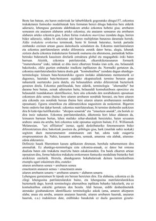 Beste lan batean, eta haren ondorioak lar laburbildurik gogoratuko ditugu157, ezkontza
trukaketaren funtsezko modalitateak hiru formatan berezi ditugu bakoitza bere aldetik
adieraziz, lehengusu gurutzatu aldebitakoen arteko ezkontza hobetsi gisa; arrebaren
semearen eta anaiaren alabaren arteko ezkontza; eta anaiaren semearen eta arrebaren
alabaren arteko ezkontza gisa. Lehen forma trukaketa murriztua izendatu dugu, horren
bidez adieraziz, taldea bi sekziotan edo biaren multiplotan banatzea daramala horrek;
Aldiz trukaketa orokortua terminoak, beste bi formak bateratuz, horiek partaide
zenbateko ezeinen artean gauza daitezkeela seinalatzen du. Ezkontza matrilateralaren
eta ezkontza patrilateralaren arteko diferentzia zeratik dator beraz, alegia, lehenak
zertzen duela ezkontza trukaketaren formarik osatuena eta aberatsena, partaideak behin-
betirako bideraturik kausitzen direlarik estruktura global eta mugagabeki ireki baten
barruan.     Aitzitik,    ezkontza    patrilateralak,   elkarrekikotasunaren     formarik
"muturrekoena" izaki, taldeak ez ditu inoiz elkartzen binaka izan ezik, eta, belaunaldi
bakoitzeko, ziklo guztien erabateko iraulketa inplikatzen du. Normalki gertatzen da,
ezkontza matrilateralarekin batera doala guk "kontsekutiboa" izendatu dugun ahaidego-
terminologia: leinuen bata-bestearekiko egoera inolako aldaketatara menturaturik ez
dagoenez, haietako bata-bestearen segidako okupatzaileek termino beraren pean
nahasturik suertatzeko joera dutela, eta belaunaldien arteko diferentziak bazterturik
geratzen direla. Ezkontza patrilinealak, bere aldetik, terminologia "alternatibo" bat
darama bere baitan, zeinak adierazten baitu, belaunaldi kontsekutiboen oposizioz eta
belaunaldi txandakatuen identifikazioz, bere aita ezkondu den norabidearen oposatuan
ezkontzen dela semea (baina bere aitaren arrebaren norabide berean), eta bere aitaren
aita ezkondu zen norabide berean (baina bere aitaren aitaren arrebarenaren norabide
oposatuan). Egoera simetrikoa eta alderantzizkoa nagusitzen da neskentzat. Bigarren
beste ondorio bat dakar horrek: ezkontza matrilateralean, bi termino desberdin aurkitzen
dira bi kide-tipo kalifikatzeko: "ahizpen senarrak" eta "emazteen anaiak", eta horiek ez
dira inoiz nahasten. Ezkontza patrilateralarekin, dikotomia hori lekuz aldatzen da,
leinuaren barnean bertan, lehen mailako zehar-ahaideak bereizteko, haien sexuaren
arabera: anaia eta arreba, beti ezkontza xede oposatua segitzen baitute, F.E. Williamsek
Melanesian, "sex affiliation" izenaz, egoki deskribaturiko fenomenoaren bidez
diferentziatzen dira; bakoitzak jasotzen du, pribilegio gisa, hark (mutilak nahiz neskak)
segitzen duen meneramenaren estatutuaren zati bat, edota xede osagarria
errepresentatzen du. Nahiz, kasuaren arabera, semeak, amarena -eta alabak, aitarena-
edota alderantziz.
Definizio hauek Sherenteen kasura aplikatzen direnean, berehala nabarmentzen dira
anomaliak. Ez ahaidego-terminologia ezta ezkontza-arauak, ez datoz bat sistema
dualista baten edo trukaketa murriztu baten eskakizunekin. Eta haiek elkarren artean
oposatzen dira, forma bakoitza trukaketa orokorraren funtsezko modalitate bietariko bati
atxikitzen zaiolarik. Horrela, ahaidegoaren bokabularioak deitura kontsekutiboen
etsenplu ugari eskaintzen ditu, esateko:
aitaren arrebaren semea = arrebaren semea
emaztearen anaiaren semea = emaztearen anaia
aitaren arrebaren senarra = arrebaren senarra = alabaren senarra
Lehengusu gurutzatuen bi tipoak era berean bereizten dira. Eta alabaina, ezkontza ez da
zilegi lehengusina patrilateralarekin baino, eta lehengusina matrilateralarekikoa
bazterturik dago, horrek terminologia alternatiboa inplikatu beharko lukeelarik, eta ez
kontsekutiboa eskierki gertatzen den bezala. Aldi berean, erdibi desberdinetatik
ateratako gizabanakoren identifikazio terminologiko askok (ama, amaren ahizparen
alaba; anaia eta arreba, amaren anaiaren haurrak; aitaren arrebaren haurrak, anaiaren
haurrak, e.a.) iradokitzen dute, erdibitako banaketak ez duela gauzatzen gizarte-
 