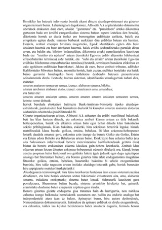 Berrikiko lan batzuek informazio berriak ekarri dituzte ahaidego-sistemari eta gizarte-
organizazioari buruz. Lehenengoari dagokionez, Albisetti A.k argitaratutako dokumentu
aberatsek erakusten dute ezen, ahaide "gurutzatu" eta "paraleloen" arteko dikotomia
gertatzen bada ere (erdibi exogamikodun sistema batean espero izatekoa den bezala),
dikotomia horrek ez duela inolaz ere berreragiten erdibitako zatiketa, baizik eta
errepikatu egiten duela: termino berberak aurkitzen dira erdibiko batean eta bestean.
Horrela, zenbait etsenplu bitxitara mugatzeko, Ego-k identifikatu egiten ditu bere
anaiaren haurrak eta bere arrebaren haurrak, haiek erdibi desberdinetako partaide diren
arren, eta baldin eta, biloben belaunaldian, dikotomia aiseki aurreikustekoa kausitzen
bada ere "mutiko eta neskato" artean (teorikoki Ego-ren erdibi alternoko bilobentzat
erreserbaturiko terminoa) alde batetik, eta "suhi eta errain" artean (teorikoki Ego-ren
erdibiko bilobentzat erreserbaturiko terminoa) bestetik, terminoen banaketa efektiboa ez
zaio egokitzen erdibitako bereizketari. Jakina da ezen, beste zenbait tributan, adibidez
Kaliforniako Miwoken baitan, anomalia horiek, hain zuzen, erdibiez bestelako eta haiek
baino garrantzi handiagoko beste taldekatze desberdin batzuen presentziaren
seinalamendu direla. Bestalde, bororo sisteman, identifikazio seinalagarriak nabari dira,
esateko:
amaren anaiaren semearen semea, izenez: alabaren senarra, biloba;
aitaren arrebaren alabaren alaba, izenez: emaztearen ama, amandrea;
eta batez ere:
amaren amaren anaiaren semea, amaren amaren amaren anaiaren semearen semea,
izenez: seme deituak;
horiek berehala ebokatzen baitituzte Bank-Ambrym-Pentecôte tipoko ahaidego-
estrukturak, parekatsutze hori bermatzen duelarik bi kasuetan amaren anaiaren alabaren
alabarekin ezkontzeko posibilitateak158.
Gizarte-organizazioaren arloan, Albisetti A.k zehazten du erdibi matrilineal bakoitzak
beti lau klan hartzen dituela, eta ezkontza zenbait klanen artean ez dela bakarrik
hobespenezkoa, baizik eta elkarren artean batu egin behar dituela klan bakoitzeko
sekzio pribilegiatuak. Klan bakoitza, eskierki, hiru sekziotan berezirik legoke, hiruak
matrilinealak klana bezala: goikoa, ertaina, behekoa. Bi klan ezkontza-hobespenez
loturik daudela emanez gero, ezkontza ezin izango da burutu Goiko eta Goiko, Ertain
eta Ertain edota Beheko eta Behekoren artean baino. Deskripzio hau zehatza balitz (eta
aita Salesianoen informazioak betiere merezimenduz konfiantzazkoak gertatu dira)
bistan da bororo erakundeen eskema klasikoa gain-behera letorkeela. Zenbait klan
elkarren artean lotzen dituzten ezkontza-hobespenak edozein direlarik ere, klanek beren
zentzu propioan balio funtzional oro galduko lukete (guk jadanik egin dugu egiaztapen
analogo bat Sherenteen baitan), eta bororo gizartea hiru talde endogamotara mugatuko
litzateke: goikoa, ertaina, behekoa, hauetariko bakoitza bi sekzio exogamikotan
bereizia, hiru talde nagusien artean inolako ahaidego-loturarik gabe, horiek benetako
hiru azpigizarte osatuko lituzketelarik (
Ahaidegoaren terminologiak hiru leinu teorikoren funtzioan izan ezean sistematizaezina
dirudienez, eta hiru horiek ondoren seitan bikoiztuak: emaztearen aita, ama, alabaren
senarra, trukaketa orokortuzko sistema batez lotuak, bideraturik kausitzen gara
postulatzera, Sherenteen baitan bezala, sistema primitibo hirukoitz bat, gainetik
erantsitako dualismo baten ezarpenak azpikoz-gain iraulia.
Bororo gizartea gizarte endogamo gisa tratatzea hain da harrigarria, non nahikoa
zalantza izango baikenuke horrelakorik susmatzen ere, baldin eta ondorio analogo bat
independenteki atera izan ez balute, Apinayeei buruz, hiru autore desberdinek,
Nimuendajuren dokumentuetatik. Jakinekoa da apinaye erdibiak ez direla exogamikoak,
eta ezkontza, taldea lau kiyetan bereiztearen bidez arauturik dagoela, formula honen
 