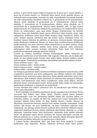 arabera: A gizon bat B emazte batekin ezkontzen da, B gizon bat C emazte batekin, C
gizon bat D emazte batekin, e.a. Mutikoak beren aitaren kiyeko partaide direnez, eta
neskatoak beren amarenekoak, itxurazko lau talde exogamikotako bereizketak benetako
lau talde endogamotako bereizketa estaltzen du: A gizonezkoak eta B emakumezkoak,
elkarren artean ahaideak; B gizonezkoak eta C emakumezkoak, elkarren artean
ahaideak; C gizonezkoak eta D emakumezkoak, elkarren artean ahaideak; eta D
gizonezkoak eta A emakumezkoak, elkarren artean ahaideak; aldiz, ez dago inolako
ahaide-erlaziorik kiye bakoitzean taldekaturiko gizonezkoen eta emakumezkoen artean.
Horixe da zehatz-mehatz, gaur egun eskura ditugun informazioetan oin harturik,
Bororoei buruz guk deskribatu dugun egoera, diferentzia bakar honekin, alegia, talde
endogamoen zenbatekoa azken hauen baitan hirukoa izango litzatekeela, laukoa izan
ordez. Zenbait aztarnak iradokitzen dute tipo bereko egoera Tapirapeen baitan ere.
Kondizio hauetan bidezkoa da galdetzea ea apinayeen ezkontza-arauak, lehengusuen
arteko elkarkuntza debekatzen duenak, eta bororo klan seinalatu batzuen pribilegioek
(erdibi berekoak izan arren ezkontzaz elkartu baitaitezke) ez ote duten xedetzat, medio
antitetikoren bidez, taldearen zatiketa modu berean eragoztea: nahiz intzestuzko
salbuespenez, nahiz arauaren kontrako ezkontzaren bidez, baina hori nabaritzea
graduaren urruntasunak nekezago ametitzen duelarik.
Lastima da, Timbira ekialdekoei buruzko Nimuendajuren obrako hutsuneek eta
ilunguneek analisia hain urrun bultzatzeko bide eragoztea. Dena den, ezin da dudan jarri,
hemen ere area kultural guztiei komuna zaien multzo bateko elementu berberen aurrean
aurkitzen garela. Timbiratarrek terminologia sistematikoko kontsekutiboa daukate, horrela:
aitaren arrebaren semea = aita,
aitaren arrebaren alaba = aitaren arreba,
amaren anaiaren semea = anaiaren semea,
alabaren alaba = arrebaren alaba;
eta lehengusu gurutzatuen arteko ezkontzaren debekua (Apinayeen artean bezala), erdibi
exogamikoen presentzia izan arren; andregaiaren ama aldetiko osabaren rola, ilobaren
babesletza haren senarraren kontra, Sherenteen baitan jadanik aurkitutako egoera bera;
adin-klaseen ziklo birakaria, elkarte sherenteen eta ezkontza-klase apinayeen analogoa;
azkenik, kirol-lehiaketetan talde bikote txandakatuen arteko haien bilkera, sherente
elkarteak funtzio zeremonialetan bezala, horrek guztiak bidea ematen du baieztatzeko,
planteaturiko problemak ez diratekeela oso desberdinak.
Txosten honetatik hiru ondorio azaleratzen dira, eta desenkusatu egin beharko zaigu
hauen izaera eskematikoa:
1. Brasil erdialdeko eta ekialdeko populazioen gizarte-organizazioaren ikerketari berriro
oso-osoan ekin beharra dago tokian bertan. Hasteko, gizarte horien benetako
funtzionamendua orain arte gainazalean bakarrik behatu den itxuraren aldean oso
desberdina delako, eta segidan eta batik bat, ikerketa hori oinarri konparatibo baten
sustenguz bideratu behar delako. Ez dago dudarik, Bororo, Canella, Apinaye eta
Sherenteek sistematizatu dituztela, bakoitza bere modura, benetako erakundeak, zeinak
baitiren, aldi berean, oso auzo hurbilekoak, eta haien formulazio esplizitua baino
sinpleagoak. Are gehiago: gizarte horietan aurkitzen diren askotariko taldekatze-tipoek:
organizazio dualistaren hiru era, klanak, azpiklanak, adin-klaseak, elkarteak e.a., ez dute
adierazten, Australian bezala, balio funtzionalez zuzkituriko beste hainbat erakunde,
baizik eta gehienbat azpian datzan estruktura bat beraren adierazpen zerrenda bat,
bakoitza partziala eta ez osokoa, estruktura hori eramolde askotan berregiten dutelarik,
baina haren errealitatea adieraztea eta agortzea inoiz erdietsi gabe.
2. Lekuan bertako inkestagileek ohitu egin behar dute beren ikerketak bi aspektu
desberdinen pean begiratzen. Betiere, nahasteko arriskuan daude haien gizarte-
 