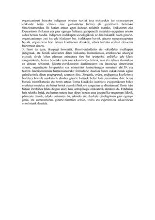 organizazioari buruzko indigenen beraien teoriak (eta teoriarekin bat etorrarazteko
erakunde horiei ematen zaie gainazaleko forma) eta gizartearen benetako
funtzionamendua. Bi horien artean egon daiteke, nolabait esateko, Epikuroren edo
Descartesen fisikaren eta gaur egungo fisikaren garapenetik ateratako ezagutzen arteko
aldea bezain handia. Indigenen irudikapen soziologikoak ez dira bakarrik haien gizarte-
organizazioaren zati bat edo isladapen bat: irudikapen horiek, gizarte aurreratuagoetan
bezala, organizazio hori zeharo kontraesan dezakete, edota hartako zenbait elementu
bazterrean ahaztu.
3. Ikusi da ezen, ikuspegi honetatik, Brasil-erdialdeko eta -ekialdeko irudikapen
indigenak, eta horiek adierazten diren hizkuntza instituzionala, ezinbesteko ahalegin
etsituak direla lehen planoan estruktura tipo bat ipintzeko: erdibiko edo klase
exogamikoak, horien benetako rola oso sekundarioa delarik, non eta zeharo ilusiozkoa
ez denean behintzat. Gizarte-estrukturaren dualismoaren eta itxurazko simetriaren
atzean, organizazio hiruparteko eta asimetriko funtsezkoagoa sumatzen da159, eta
horren funtzionamendu harmoniatsurako formulazio dualista baten eskakizunak agian
gaindiezinak diren eragozpenak ezartzen ditu. Zergatik, ordea, endogamia koefiziente
bortitzez horrela markaturik dauden gizarte batzuek behar hain premiatsua dute beren
buruak mistifikatzeko eta beren artean forma klasikoko instituzio exogamikoren bidez
eredutzat emateko, eta baina horiek zuzenki fitsik ere ezagutzen ez dituztenean? Beste leku
batean irtenbidea bilatu diogun arazo hau, antropologia orokorretik ateratzen da. Eztabaida
hain tekniko batek, eta hemen tratatu izan diren bezain area geografiko mugatuen ildotik
planteatu izanak, ederki erakusten du, edonola ere, ikerketa etnologikoen gaur egungo
joera, eta aurrerantzean, gizarte-zientzien arloan, teoria eta esperientzia askaezineko
eran loturik daudela.
 