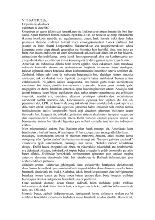 VIII. KAPITULUA
Organizazio dualistek
existitzen al dute?160
Omentzen ari garen jakintsuak Amerikaren eta Indonesiaren artean banatu du bere lan-
saioa. Agian hurbiltze horrek bultzatu egin ditu J.P.B. de Josselin de Jong irakaslearen
ikuspen teorikoen ausardia eta ugalkortasuna; zeren, hark horrela ireki duen bidea
promesaz aberatsa iruditzen baitzait teoria etnologikoarentzat. Honek zailtasun bat
jasaten du bere oinarri konparatiboa finkatzerakoan eta mugapetzerakoan: edota
konparatu asmo diren datuak geografiaz eta historiaz hain hurbilak dira, non inoiz ez
baita ziur izaten erabiltzen ari diren fenomenoak askotarikoak diren, eta ez bat bakarra,
gainazalean desberdinkatua; edota haiek heterogeneoegiak dira eta konfrontazioa ez-
zilegia bilakatzen da, elkarren artean konparagarri ez diren gauzaz egikaritzen delako.
Amerikak eta Indonesiak dilema horri itzurri egiteko bidea eskaintzen dute; munduko
eskualde horietako sineste eta erakundeetara begirada zuzentzen duen etnologoa,
haietan egitateak natura berekoak diren konbentzimendu intuitiboz beterik sentitzen da.
Zenbaitek bilatu nahi izan du substratu bateratzaile bat, ahaidego horren arrazoia
azaltzeko; nik ez daukat haien hipotesi kezkagarri baina arriskatuak hemen zertan
eztabaidaturik. Ni jartzen naizen ikuspuntutik, era berean gerta liteke antzekotasun
estruktural bat izatea, posible instituzionalen zerrendan, honen gama dudarik gabe
mugagabea ez denez, hautaketa antzekoa egina luketen gizarteen artean. Analogia hori
jatorri bateratu baten bidez esplikatzen dela, nahiz gizarte-organizazioa eta erlijiozko
sinesteak, nonahi ere, eraentzen dituzten printzipio estrukturalen antzekotasun
akzidental batetik eratorria dela, kidetasunaren egitateak hor segitzen du. Eta nik
pentsatzen dut, J.P.B. de Josselin de Jong irakasleari ohore emateko bide egokiagorik ez
dela haren obrak inplikaturiko sugestioei jarraitzea baino, erakutsiz nola zenbait forma
instituzionalen analisi konparatibo batek argi dezakeen gizarteen bizitzaren arazo
funtsezko bat. Ezaguna da, eskierki, gehienbat sistema dualistaren izenpean ezagutzen
den organizazioaren sakabanaketa itzela. Horri buruzko zenbait gogoeta ematea da
hemen nire asmoa, horretarako laguntza gisa zenbait etsenplu amerikar eta indonesiar
erabiliz.
Nire abiapunturako aukera Paul Radinen ohar batek emango dit, Amerikako laku
handietako tribu bati buruz, Winnebagoei161 buruz, egin zuen monografia klasikoan.
Badakigu, Winnebagoak antzina bi erdibitan bereizirik zeudela, haiek bataren izena
wangeregi edo "goiko jendea" eta bestearena manegi edo "lurraren gainean daudenak"
zituztelarik (guk aurrerantzean, erosoago izan dadin, "beheko jendea" izendatuko
ditugu). Erdibi hauek exogamikoak ziren, eta elkarrekiko eskubideak eta betebeharrak
ere definituak zituzten, bakoitzekoek ospatu behar zituztelarik erdibi oposatuko partaide
baten hiletak. Erdibitako bereizketak herrigunearen egituraren gain daukan eragina
aztertzen duenean, desakordio bitxi bat seinalatzen du Radinek informatzaile gisa
erabiltzendituen pertsona
adinduen artean. Haietariko gehiengoak plano zirkularreko herrigunea deskribatzen
dute, hartan bi erdibiak ipar-mendebaldetik hego-ekialdera doan diametro teoriko batez
banaturik daudelarik (6. irud.). Alabaina, askok irmoki argudiatzen dute herrigunearen
banaketa horren kontra eta beste modu batean eratzen dute, beste horretan erdibien
buruzagien etxolak erdigunean daudelarik, eta ez periferian.
Gure autoreak dioenez, azken finean badirudi, lehen moldaera goiko erdibiko
informatzaileek deskribatu dutela beti, eta bigarrena beheko erdibiko informatzaileek
(loc. cit., 188. or.).
Horrela, beraz, zenbait indigenarentzat, herriguneak forma zirkularra zeukan eta bi
erdibitan berezitako zirkuluaren hedadura osoan banaturik zeuden etxolak. Besteentzat,
 