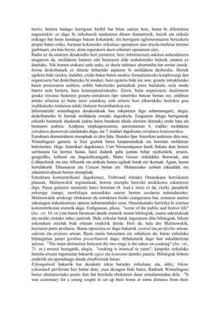berriz, betiere badago herrigune biribil bat bitan zatitze hori, baina bi diferentzia
nagusirekin: ez dago bi zirkuluerdi markatzen dituen diametrorik, baizik eta zirkulu
txikiago bat beste handiago batean kokaturik; eta herrigune aglomeratuaren bereizketa
propio baten ordez, barnean kokaturiko zirkuluaz oposatzen zaio etxola-multzoa terreno
garbituari, eta hau berriz, dena inguratzen duen oihanari oposatzen zaio.
Radin ez da saiatzen desakordio hori jorratzen; bere informazioen askieza auhendatzera
mugatzen da, moldaketa bataren edo bestearen alde erabakitzeko biderik ematen ez
dutelako. Nik hemen erakutsi nahi nuke, ez duela nahitaez alternatiba bat zertan izanik:
forma deskribatuek ez dituzte behartuki aipatzen bi moldaketa desberdin. Horiek
egokitu bide zaizkie, halaber, eredu bakar baten medioz formalizatzeko konplexuegi den
organizazio bat deskribatzeko bi moduri, hain egokitu bide ere non, gizarte estrukturako
haien posizioaren arabera, erdibi bakoitzeko partaideek joera bailukete, nola modu
batera nola bestera, hura kontzeptualizatzeko. Zeren, baita organizazio dualistaren
gisako (itxuraz bederen) gizarte-estruktura tipo simetriko batean bertan ere, erdibien
arteko erlazioa ez baita inoiz estatikoa, ezta erlazio hori elkarrekiko hertsikia gisa
irudikatzeko tentazioa eduki litekeen bezainbatekoa ere.
Informatzaile winnebagoen desakordioak hau eskaintzen digu nabarmengarri, alegia,
deskribaturiko bi formak moldaketa errealei dagozkiela. Ezagutzen ditugu herriguneak
eskierki banaturik daudenak (edota haien banaketa ideala ulertzen dutenak) eredu bata ala
bestearen arabera. Azalpena sinpleagotzearren, aurrerantzean 6. irudiko moldaketa
estruktura diametrala izendatuko dugu, eta 7. irudiari dagokiona estruktura kontzentrikoa.
Estruktura diametralaren etsenpluak ez dira falta. Hasteko Ipar Amerikan aurkitzen dira non,
Winnebagoez gainera, ia Siux guztiek beren kanpamenduak era horretan moldatzen
baitzituzten. Hego Amerikari dagokionez, Curt Nimuendajuren lanek finkatu dute horren
sarritasuna Ge herrien baitan, haiei dudarik gabe juntatu behar zaizkielarik, arrazoi,
geografiko, kultural eta linguistikoengatik, Matto Grosso erdialdeko Bororoak, aita
Colbacchinik eta aita Albisetik eta artikulu honen egileak berak ere ikertuak. Agian, bazen
horrelakorik Tihuanacon eta Cuzcon bertan ere. Melanesiako zenbait eskualdek ere
eskaintzen dituzte horren etsenpluak.
Estruktura kontzentrikoari dagokionez, Trobriand irletako Omarakana herriskaren
planoak, Malinowskik argitaratuak, horren etsenplu bereziki atxikikorra eskaintzen
digu. Pausa gaitezen momentu batez horretan (8. irud.); inoiz ez da, ziurki, paradarik
eskurago izango, morfologia arazoekiko autore horren axolaeza auhendatzeko.
Malinowskik arinkiegi ebokatzen du estruktura biziki esanguratsu bat, zeinaren analisi
sakonagoa irakaskuntzaz oparoa nabarmenduko zena. Omarakanako herrixka bi eraztun
kontzentrikotan eraturik dago. Erdigunean, plaza, "scene of the public and festive life"
(loc. cit. 10. or.) eta haren baranoan daude eraturik iname bihitegiak, izaera sakratukoak
eta molde orotako tabuz jantziak. Bide zirkular batek inguratzen ditu bihitegiak, bikote
ezkonduen etxolak bide ertzean eraikirik direla. Hori da, hala dio Malinowskik,
herriaren parte profanoa. Baina oposizioa ez dago bakarrik zentral eta periferiko artean;
sakratu eta profano artean. Beste maila batzuetara ere zabaltzen da: barne zirkuluko
bihitegietan janari gordina preserbaturik dago; debekaturik dago han sukaldaritzan
aritzea: "The main distinction between the two rings is the taboo on cooking" (loc. cit.,
71. or.) arrazoi honegatik, alegia, "cooking is inimical to yams"; kanpoko zirkuluko
familia-etxeen inguruetan bakarrik egosi eta kontsumi daiteke janaria. Bihitegiak hobeto
eraikirik eta apainduago daude etxebizitzak baino.
Ezkongabeek bakarrik har dezakete tokia barneko zirkuluan, eta, aldiz, bikote
ezkonduek periferian bizi behar dute; esan dezagun bide batez, Radinek Winnebagoei
buruz ohartarazitako puntu ilun bat berehala ebokatzen duen seinalamendua dela: "It
was customary for a young couple to set up their home at some distance from their
 