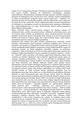 village"162 are kezkagarriago bestalde, Omarakanan buruzagiak bakarrik jar dezakeela
bere egoitza barneko zirkuluan, eta informatzaile winnebagoek, estruktura
kontzentrikoaren defendatzaileek, praktikoki buruzagi nagusien etxoletara mugaturiko
herrigune bat deskribatzen dute: non bizi dira, beraz, besteak? Azkenik, Omarakanako
bi eraztun kontzentrikoak oposaturik daude sexuari dagokionean: "Without over-
labouring the point, the central place might be called the male portion of the village and
the street that of the women"163. Beraz, Malinowskik behin eta berriz azpimarratzen
du, bihitegiak eta ezkongabeen etxeak trata daitezkeela plaza sakratuaren jabetzapeko
gisa, edota hedakuntza gisa, eta, aldiz, familia-etxolek antzeko erlazioa mantentzen
dutela ibilbide zirkularrarekin.
Beraz, Trobriand irletan, oposizio-sistema konplexu bat daukagu sakratua eta
profanoaren artean, gordina eta egosiaren artean, zelibatua eta ezkontzaren artean, arra
eta emearen artean, zentrala eta periferikoaren artean. Ezkontza-oparietan bai janari
gordinari eta bai janari egosiari eratxekitako rolak -beraiek ere ar eta eme gisa bereziak
Pazifiko osoan barrena- bermatu egingo luke, horren beharrik balego, azpian dautzan
ikusmoldeen garrantzi soziala eta hedapen geografikoa.
Konparazio hain zabalari ekin gabe, herrixka trobriandarraren estrukturak zenbait
fenomeno indonesiarrekin dituen analogiak seinalatzera mugatuko gara. Zentral eta
periferiko, edo barneko eta kanpokoaren arteko oposizioak berehala gogorarazten du
Javako mendebalde parteko Baduj-en organizazioa, alegia, Baduj barnekoak -nagusi eta
sakratutzat emanak- eta Baduj kanpokoak -beraiekiko menpeko eta profanotzat
emanak164. Agian, beharrezkoa da, M.J.M. Kroefek iradoki duen bezala, oposizio hori
hurbiltzea Asiako hego-ekialdeko ezkontza asimetrikoen sistemako emakume "emaile"
eta "hartzaile" arteko oposizioari, han lehenak nagusi baitira bigarrenen aldean, ospe
sozialaren eta ahalmen magikoaren erlazio bikoitzari dagokionean, horrek, agian, are
urrunago eramango gintuzkeelarik, t’ang eta piao deritzaten bi ahaidegotza arteko
txinatar bereizkuntzaraino. Sistema hirukoitz eta sistema bikoitzaren arteko trantsizio
kasu baten hornitzaile gisa Badujak tratatzeak, halaber, bidal gintzake berriro
Omarakanara, non hein berean baitaukagu herrigunearen bi zirkuluen arteko bereizketa
hiru sektoretan zatitua, eta horiek eratxikiz bata buruzagiaren klan matrilinealari, bestea
buruzagiaren emazteei (alegia, klan aliatuen ordezkariak), eta, azkenik, bestea jende
arruntari, beraiek ere bitan bereiziak herriko jabetzadun sekundario gisa eta
jabetzagabeko arrotz gisa. Dena delarik ere, ez bide litzateke ahaztea Badujen estruktura
dualistak ez duela funtzionatzen gaur egun herrixka mailan, baizik eta bakoitzak
herrixka asko hartzen dituzten eskualdeen arteko harremanak definitzen dituela, eta hori
tentu handia inspiratzeko lain bada. Halere, M.P.E. de Josselin de Jongek bidezkotasun
osoz jeneralizatu ahal izan ditu, beste maila batean, Badujei dagozkien hautemateak.
Hark azpimarratzen du, haiei propio zaien oposizioak beste oposizio batzuk ebokatzen
dituela, Javan eta Sumatran: "enkanteko ahaideen" eta "gainenkanteko ahaideen"
arteko oposizioa (hau,           "txinatarra" izatekotan); hori aglomerazioaren eta
desbideratzearen arteko oposizioari hurbiltzen dio, alegia, kampung, "built-up village
area" eta bukit, "out-lying hill-district", Minangkabau herriaren baitan165: estruktura
kontzentrikoa, beraz, baina herriko plazan bi taldeetako ordezkarien arteko gatazka
simulatu baterako gaia dena: alde batetik "marinelak" eta bestetik "soldaduak", parada
honetarako estruktura diametral baten arabera eratuak (bata ekialdean, bestea
mendebaldean). Autore berak planteatzen du, zeharka, bi estruktura tipoen arteko
erlazioaren arazoa, seinalatzen duenean: "It would be of even more interest to know
whether the contrast of kampung and bukit coincided with that of Koto-Piliang and
Bodi-Tjaniago" (loc. cit., 80-81 orr.), beste era batean esanik, Minangkabauen antzinako
bereizkuntza bi erdibitan, hark berak postulatu bezala.
 