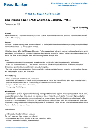 Find Industry reports, Company profiles
ReportLinker                                                                        and Market Statistics



                                            >> Get this Report Now by email!

Levi Strauss & Co.: SWOT Analysis & Company Profile
Published on April 2010

                                                                                                            Report Summary

Synopsis
WMI's Levi Strauss & Co. contains a company overview, key facts, locations and subsidiaries, news and events as well as a SWOT
analysis of the company.


Summary
This SWOT Analysis company profile is a crucial resource for industry executives and anyone looking to quickly understand the key
information concerning Levi Strauss & Co.'s business.


WMI's 'Levi Strauss & Co. SWOT Analysis & Company Profile' reports utilize a wide range of primary and secondary sources, which
are analyzed and presented in a consistent and easily accessible format. WMI strictly follows a standardized research methodology to
ensure high levels of data quality and these characteristics guarantee a unique report.


Scope
' Examines and identifies key information and issues about (Levi Strauss & Co.) for business intelligence requirements
' Studies and presents Levi Strauss & Co.'s strengths, weaknesses, opportunities (growth potential) and threats (competition).
Strategic and operational business information is objectively reported.
' The profile contains business operations, the company history, major products and services, prospects, key competitors, structure
and key employees, locations and subsidiaries.


Reasons To Buy
' Quickly enhance your understanding of the company.
' Obtain details and analysis of the market and competitors as well as internal and external factors which could impact the industry.
' Increase business/sales activities by understanding your competitors' businesses better.
' Recognize potential partnerships and suppliers.
' Obtain yearly profitability figures


Key Highlights
Levi Strauss & Co. (LSC) is engaged in manufacturing, retailing and distribution of apparels. The company's products include jeans,
casual and dress pants, tops, skirts, jackets and accessories. It owns the brands namely, Levi's, Dockers and Signature by Levi
Strauss & Co. The company sells the merchandise through the company-owned stores, franchised stores and websites. It sells
through 55,000 retail locations in 110 countries, out of which about 1,900 are franchised stores and company-operated stores. Levi
Strauss & Co., along with its subsidiaries, principally operates in the Americas, Europe and Asia Pacific and is headquartered in San
Francisco, California, the United States.


News Headlines


Levi Strauss launches Curve Id jeans worldwide
The Levi's brand and Filson introduce new collection
Levi's collaborates with Brooks Brothers for exclusive collection of Jeans
Levi's and Catherines Plus Sizes to join Prime Outlets



Levi Strauss & Co.: SWOT Analysis & Company Profile                                                                            Page 1/4
 
