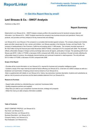 Find Industry reports, Company profiles
ReportLinker                                                                      and Market Statistics



                                     >> Get this Report Now by email!

Levi Strauss & Co. - SWOT Analysis
Published on May 2010

                                                                                                            Report Summary

Datamonitor's Levi Strauss & Co. - SWOT Analysis company profile is the essential source for top-level company data and
information. Levi Strauss & Co. - SWOT Analysis examines the company's key business structure and operations, history and
products, and provides summary analysis of its key revenue lines and strategy.


Levi Strauss & Co. (Levi Strauss or 'the company') is a privately-held branded apparel company. The company designs and markets
jeans and other casual wear for men, women and children. Levi Strauss operates in the Americas, Europe, and Asia Pacific. The
company is headquartered in San Francisco, California and employs about 11,800 people. The company recorded revenues of
$4,105.8 million during the financial year ended November 2009 (FY2009), a decrease of 6.7% compared with 2008. This decrease
reflects unfavorable changes in foreign currency exchange rates across all regions, particularly in Europe. The operating profit of Levi
Strauss was $378.1 million in FY2009, a decrease of 28% compared with 2008, driven by declines in Europe' primarily reflecting the
unfavorable impact of currency, the wholesale channel declines and continued investment in retail expansion. The net profit was
$151.9 million in FY2009, a decrease of 33.8% compared with 2008.


Scope of the Report


- Provides all the crucial information on Levi Strauss & Co. required for business and competitor intelligence needs
- Contains a study of the major internal and external factors affecting Levi Strauss & Co. in the form of a SWOT analysis as well as a
breakdown and examination of leading product revenue streams of Levi Strauss & Co.
-Data is supplemented with details on Levi Strauss & Co. history, key executives, business description, locations and subsidiaries as
well as a list of products and services and the latest available statement from Levi Strauss & Co.


Reasons to Purchase


- Support sales activities by understanding your customers' businesses better
- Qualify prospective partners and suppliers
- Keep fully up to date on your competitors' business structure, strategy and prospects
- Obtain the most up to date company information available




                                                                                                             Table of Content

Table of Contents:


SWOT COMPANY PROFILE: Levi Strauss & Co.
Key Facts: Levi Strauss & Co.
Company Overview: Levi Strauss & Co.
Business Description: Levi Strauss & Co.
Company History: Levi Strauss & Co.
Key Employees: Levi Strauss & Co.



Levi Strauss & Co. - SWOT Analysis                                                                                              Page 1/4
 