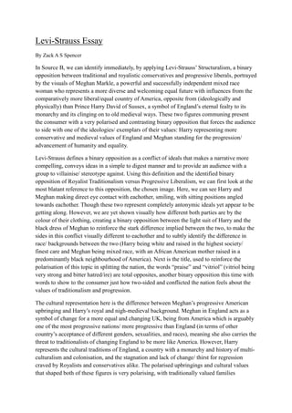 Levi-Strauss Essay
By Zack A S Spencer
In Source B, we can identify immediately, by applying Levi-Strauss’ Structuralism, a binary
opposition between traditional and royalistic conservatives and progressive liberals, portrayed
by the visuals of Meghan Markle, a powerful and successfully independent mixed race
woman who represents a more diverse and welcoming equal future with influences from the
comparatively more liberal/equal country of America, opposite from (ideologically and
physically) than Prince Harry David of Sussex, a symbol of England’s eternal fealty to its
monarchy and its clinging on to old medieval ways. These two figures communing present
the consumer with a very polarised and contrasting binary opposition that forces the audience
to side with one of the ideologies/ exemplars of their values: Harry representing more
conservative and medieval values of England and Meghan standing for the progression/
advancement of humanity and equality.
Levi-Strauss defines a binary opposition as a conflict of ideals that makes a narrative more
compelling, conveys ideas in a simple to digest manner and to provide an audience with a
group to villainise/ stereotype against. Using this definition and the identified binary
opposition of Royalist Traditionalism versus Progressive Liberalism, we can first look at the
most blatant reference to this opposition, the chosen image. Here, we can see Harry and
Meghan making direct eye contact with eachother, smiling, with sitting positions angled
towards eachother. Though these two represent completely antonymic ideals yet appear to be
getting along. However, we are yet shown visually how different both parties are by the
colour of their clothing, creating a binary opposition between the light suit of Harry and the
black dress of Meghan to reinforce the stark difference implied between the two, to make the
sides in this conflict visually different to eachother and to subtly identify the difference in
race/ backgrounds between the two (Harry being white and raised in the highest society/
finest care and Meghan being mixed race, with an African American mother raised in a
predominantly black neighbourhood of America). Next is the title, used to reinforce the
polarisation of this topic in splitting the nation, the words “praise” and “vitriol” (vitriol being
very strong and bitter hatred/ire) are total opposites, another binary opposition this time with
words to show to the consumer just how two-sided and conflicted the nation feels about the
values of traditionalism and progression.
The cultural representation here is the difference between Meghan’s progressive American
upbringing and Harry’s royal and nigh-medieval background. Meghan in England acts as a
symbol of change for a more equal and changing UK, being from America which is arguably
one of the most progressive nations/ more progressive than England (in terms of other
country’s acceptance of different genders, sexualities, and races), meaning she also carries the
threat to traditionalists of changing England to be more like America. However, Harry
represents the cultural traditions of England, a country with a monarchy and history of multi-
culturalism and colonisation, and the stagnation and lack of change/ thirst for regression
craved by Royalists and conservatives alike. The polarised upbringings and cultural values
that shaped both of these figures is very polarising, with traditionally valued families
 