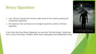 Binary Opposition
 Levi- Strauss claimed that humans make sense of the world by seeing and
using binary opposites.
 He found out that narratives are arranged around the conflict of binary
opposites.
A few films that have Binary Opposites are ones like The Dark Knight, Spiderman
films, Lord of the Rings, Predator, Robin Hood, Apocalypto and Independence Day.
 