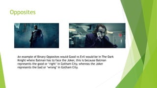 Opposites
An example of Binary Opposites would Good vs Evil would be in The Dark
Knight where Batman has to face the Joker, this is because Batman
represents the good or ‘right’ in Gotham City, whereas the Joker
represents the bad or ‘wrong’ in Gotham City.
 