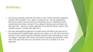 Summary
 Levi-Strauss basically said that this theory is the conflict between opposites,
whether this be good vs evil, right vs wrong etc etc. He also argued that
behind this theory also was that not everything was as it seemed and that
everything that humans interpret has a deeper meaning and we should not
look past this – almost as a polar opposite to the Occams Razor Theory. (The
simplest answer is usually the right one.)
 His more philosophical approach to media texts and theory also was one of
the fundamental breakthroughs towards the subject as it left more and more
theories to be created because different theorists were attempting to solve
the deeper meanings within texts and theories and basically allowed a more
open view upon this area as it was shown not to be as simple as it once
appeared.
 