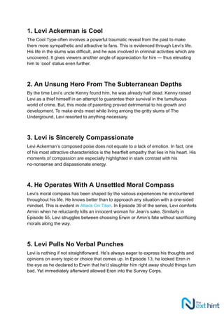 1. Levi Ackerman is Cool
The Cool Type often involves a powerful traumatic reveal from the past to make
them more sympathetic and attractive to fans. This is evidenced through Levi’s life.
His life in the slums was difficult, and he was involved in criminal activities which are
uncovered. It gives viewers another angle of appreciation for him — thus elevating
him to ‘cool’ status even further.
2. An Unsung Hero From The Subterranean Depths
By the time Levi’s uncle Kenny found him, he was already half dead. Kenny raised
Levi as a thief himself in an attempt to guarantee their survival in the tumultuous
world of crime. But, this mode of parenting proved detrimental to his growth and
development. To make ends meet while living among the gritty slums of The
Underground, Levi resorted to anything necessary.
3. Levi is Sincerely Compassionate
Levi Ackerman’s composed poise does not equate to a lack of emotion. In fact, one
of his most attractive characteristics is the heartfelt empathy that lies in his heart. His
moments of compassion are especially highlighted in stark contrast with his
no-nonsense and dispassionate energy.
4. He Operates With A Unsettled Moral Compass
Levi’s moral compass has been shaped by the various experiences he encountered
throughout his life. He knows better than to approach any situation with a one-sided
mindset. This is evident in Attack On Titan. In Episode 39 of the series, Levi comforts
Armin when he reluctantly kills an innocent woman for Jean’s sake. Similarly in
Episode 55, Levi struggles between choosing Erwin or Amin’s fate without sacrificing
morals along the way.
5. Levi Pulls No Verbal Punches
Levi is nothing if not straightforward. He’s always eager to express his thoughts and
opinions on every topic or choice that comes up. In Episode 13, he looked Eren in
the eye as he declared to Erwin that he’d slaughter him right away should things turn
bad. Yet immediately afterward allowed Eren into the Survey Corps.
 