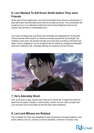 6. Levi Wanted To Kill Erwin Smith before They were
Friends
At the start of their relationship, Levi and Commander Erwin stood as adversaries. It
was well known that Nicholas Lovof hired him to take out Erwin. The commander still
sought out Levi in an attempt to enlist him into his Scout Regiment and as time
passed, they formed an unbreakable bond.
Levi could not forgive the way Erwin had humiliated and degraded him during their
initial encounter which lead to an intense animosity towards the Commander. His
intentions were clear. He wanted revenge and would stop at nothing until Erwin was
dead. It took a tragedy for Levi to recognize that his desire for vengeance blindsided
what truly mattered in life, ultimately altering his viewpoint of Erwin forever.
7. He’s Adorably Short
Levi, at 32 years of age, stands only 5 feet and 2 inches tall. A height that sets him
apart from his peers. Usually, in anime series, shorter men are often younger than
Levi and grow to be much taller by the time they reach adulthood.
8. Levi and Mikasa are Related
Fans of Attack On Titan were delighted to learn that the two strongest soldiers in the
series, Mikasa and Levi, shared a common bloodline. Unknown to viewers, they
 