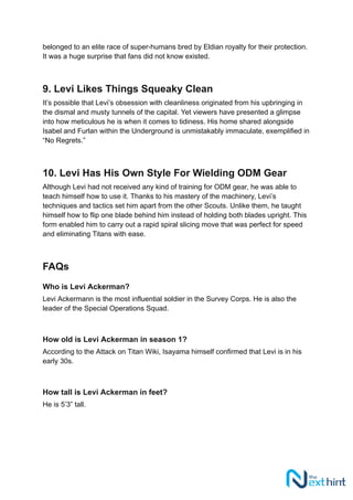 belonged to an elite race of super-humans bred by Eldian royalty for their protection.
It was a huge surprise that fans did not know existed.
9. Levi Likes Things Squeaky Clean
It’s possible that Levi’s obsession with cleanliness originated from his upbringing in
the dismal and musty tunnels of the capital. Yet viewers have presented a glimpse
into how meticulous he is when it comes to tidiness. His home shared alongside
Isabel and Furlan within the Underground is unmistakably immaculate, exemplified in
“No Regrets.”
10. Levi Has His Own Style For Wielding ODM Gear
Although Levi had not received any kind of training for ODM gear, he was able to
teach himself how to use it. Thanks to his mastery of the machinery, Levi’s
techniques and tactics set him apart from the other Scouts. Unlike them, he taught
himself how to flip one blade behind him instead of holding both blades upright. This
form enabled him to carry out a rapid spiral slicing move that was perfect for speed
and eliminating Titans with ease.
FAQs
Who is Levi Ackerman?
Levi Ackermann is the most influential soldier in the Survey Corps. He is also the
leader of the Special Operations Squad.
How old is Levi Ackerman in season 1?
According to the Attack on Titan Wiki, Isayama himself confirmed that Levi is in his
early 30s.
How tall is Levi Ackerman in feet?
He is 5’3” tall.
 