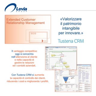 «Valorizzare
il patrimonio
intangibile
per innovare.»
Il vantaggio competitivo
oggi si concentra
nell’attenzione al cliente
e nella capacità di
gestire le relazioni
ed i contatti aziendali.
Con Tustena CRM si aumenta
la capacità di controllo dei clienti,
riducendo i costi e migliorando i profitti.
 