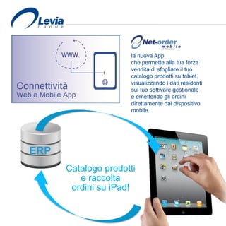 ERP
Catalogo prodotti
e raccolta
ordini su iPad!
la nuova App
che permette alla tua forza
vendita di sfogliare il tuo
catalogo prodotti su tablet,
visualizzando i dati residenti
sul tuo software gestionale
e emettendo gli ordini
direttamente dal dispositivo
mobile.
 