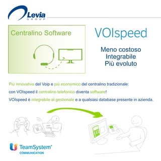 Più innovativo del Voip e più economico del centralino tradizionale:
con VOIspeed il centralino telefonico diventa software!
VOIspeed è integrabile al gestionale e a qualsiasi database presente in azienda.
Meno costoso
Integrabile
Più evoluto
 