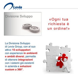 «Ogni tua
richiesta è
un ordine!»
La Divisione Sviluppo
di Levia Group, con al suo
attivo 15 sviluppatori
con esperienze in ambienti
e ambiti diversi, permette
di ottenere integrazioni
con i sistemi già esistenti
in azienda e soluzioni
custom a 360°.
 