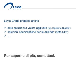 Levia Group propone anche
 altre soluzioni a valore aggiunto (es. Gestione Qualità);
 soluzioni specialistiche per le aziende (SCM, MES);
 …
Per saperne di più, contattaci.
 