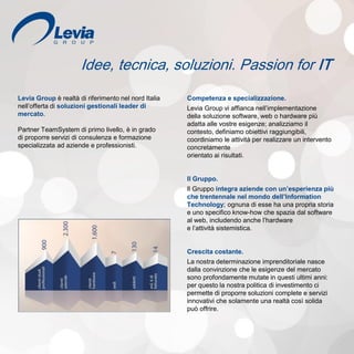 Idee, tecnica, soluzioni. Passion for IT
Levia Group è realtà di riferimento nel nord Italia
nell’offerta di soluzioni gestionali leader di
mercato.
Partner TeamSystem di primo livello, è in grado
di proporre servizi di consulenza e formazione
specializzata ad aziende e professionisti.
Competenza e specializzazione.
Levia Group vi affianca nell’implementazione
della soluzione software, web o hardware più
adatta alle vostre esigenze; analizziamo il
contesto, definiamo obiettivi raggiungibili,
coordiniamo le attività per realizzare un intervento
concretamente
orientato ai risultati.
Il Gruppo.
Il Gruppo integra aziende con un’esperienza più
che trentennale nel mondo dell’Information
Technology; ognuna di esse ha una propria storia
e uno specifico know-how che spazia dal software
al web, includendo anche l’hardware
e l’attività sistemistica.
Crescita costante.
La nostra determinazione imprenditoriale nasce
dalla convinzione che le esigenze del mercato
sono profondamente mutate in questi ultimi anni:
per questo la nostra politica di investimento ci
permette di proporre soluzioni complete e servizi
innovativi che solamente una realtà così solida
può offrire.
 