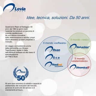 Idee, tecnica, soluzioni. Da 50 anni.
Il mondo «software»
Il mondo
«sistemistico»
Il mondo «web»
Quest’anno Rean srl festeggia i 50
anni: dal 1963 ai giorni nostri
l’azienda ha compiuto un percorso di
crescita caratterizzato
da una visione innovativa,
dalla determinazione a servire i propri
clienti attraverso un team preparato e
motivato.
Un viaggio contraddistinto anche
dalla partnership con Gruppo
TeamSystem, leader in Italia
nell’offerta di software ad alto tasso di
specializzazione
per PMI e Studi.
50 anni sono sinonimo di solidità e capacità di
adattamento alle evoluzioni del mercato,
garanzia di continuità del servizio e di
orientamento al futuro.
 