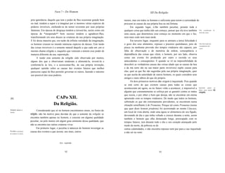 Parte 7 - Do Homem                                                           XIl Da Religião

                         pria ignorância, daquilo que tem o poder de lhes ocasionar grande bem    menos, mas em todos os homens o suficiente para terem a curiosidade de
                         ou mal, tendem a supor e a imaginar por si mesmos várias espécies de     procurar as causas da sua própria boa ou má fortuna.
                         poderes invisíveis, enchendo-se de temor reverente por suas próprias           Em segundo lugar, é-lhe também peculiar, perante toda e
                         fantasias. Em épocas de desgraça tendem a invocá-Ias, assim como em      qualquer coisa que tenha tido um começo, pensar que ela teve também Pela consideração          do
                                                                                                                                                                         início das coisas.
                         épocas de *inesperado*! bom sucesso tendem a agradecer-Ihes,             uma causa, que determinou esse começo no momento em que o fez,
                         transformando em seus deuses as criaturas da sua própria imaginação.     nem mais cedo nem mais tarde.
                         E foi dessa maneira que, em razão da infinita variedade da imaginação,         Em terceiro lugar, enquanto para os animais a única felicidade é
                         os homens criaram no mundo inúmeras espécies de deuses. Este medo        o gozo dos seus alimentos, repouso e prazeres quotidianos, pois de Pela observação das
                                                                                                                                                                          conseqüências das
                         das coisas invisíveis é a semente natural daquilo a que cada um ,em si   pouca ou nenhuma previsão dos tempos vindouros são capazes, por coisas.
                         mesmo chama religião e, naqueles que veneram e temem esse poder de       falta de observação e de memória da ordem, conseqüência e
                         maneira diferente da sua, superstição.                                   dependência das coisas que vêem, o homem, por seu lado, observa
                               E tendo esta semente da religião sido observada por muitos,        como um evento foi produzido por outro e recorda os seus
                         alguns dos que a observaram tenderam a alimentá-Ia, revesti-Ia e         antecedentes e conseqüentes. E quando se vê na impossibilidade de
                         conformá-Ia às leis, e a acrescentar-lhe, de sua própria invenção,       descobrir as verdadeiras causas das coisas (dado que as causas da boa
                         qualquer opinião sobre as causas dos eventos futuros que melhor          e da má sorte são na sua maior parte invisíveis) supõe causas para
                         parecesse capaz de lhes permitir governar os outros, fazendo o máximo    elas, quer as que lhe são sugeridas pela sua própria imaginação, quer
                         uso possivel dos seus poderes.                                           as que aceita da autoridade de outros homens, os quais considera seus
                                                                                                  amigos e mais sábios do que ele próprio.
                                                                                                        Os dois primeiros motivos dão origem à inquietude. Pois quando
                                                                                                  se está certo de que existem causas para todas as coisas que
                                                                                                  aconteceram até agora, ou no futuro virão a acontecer, é impossível a Inquietude quanto         ao
                                                                                                                                                                         futuro, causa natural   da
                                                                                                  alguém que constantemente se esforça por se garantir contra os males religião.
                                                                                                  que receia, e por obter o bem que deseja, não se encontrar em eterna
[52]                                            CAPo XII.                                         apreensão com os tempos vindouros. De modo que todos os homens,
                                                                                                  sobretudo os que são extremamente previdentes, se encontram numa
                                               Da Religião.                                       situação semelhante à de Prometeu. Porque tal como Prometeu (nome
                                                                                                  que quer dizer homem prudente) foi acorrentado ao monte Cáucaso,
Religião apenas no              Considerando que só no homem encontramos sinais, ou frutos da
homem.                                                                                            um local de vista aberta, onde uma águia se alimentava do seu fígado,
                         religião, não há motivo para duvidar de que a semente da religião se
                                                                                                  devorando de dia o que tinha voltado a crescer durante a noite, assim
                         encontra também apenas no homem, e consiste em alguma qualidade          também o homem que olha demasiado longe, preocupado com os
                         peculiar, ou pelo menos em algum grau eminente dessa qualidade, que      tempos futuros, tem durante todo o dia o seu coração ameaçado pelo
                         não se encontra nas outras criaturas vivas.                              medo da morte, da pobreza ou de
                                Em primeiro lugar, é peculiar à natureza do homem investigar as   outras calamidades, e não encontra repouso nem paz para a sua inquietude
PrirMiro, peltJ desejo   causas dos eventos a que assiste, uns mais, outros                       a não ser no sono.
de conhecer as causas.




                                                    I   Syn.: esperado



                                                              92                                                                      93
 