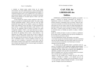 XXI. Da Liberdade dos Súditos
                     Parte 2 - Da República

a condição ao homem jamais poderá deixar de ter alguns
inconvenientes, mas numa república jamais se verifica nenhum grande
                                                                                                CAP. XXI. Da
inconveniente, a não ser o que resulta da desobediência dos súditos, e o                     LIBERDADE dos
rompimento daqueles pactos a que a república deve a sua existência. E
quem procurar diminuir o poder soberano por considerá-Io demasiado                               Súditos.
grande, terá de submeter-se a um poder capaz de o limitar - quer dizer,
a um poder ainda maior.                                                         LIBERDADE, ou INDEPENDÊNCIA significa, em sentido                   o que é a liberdade.

      A maior objeção diz respeito à prática: pergunta-se sobre onde e     próprio, a ausência de oposição (entendendo por oposição os
quando um tal poder foi reconhecido pelos súditos. Ora, então se pode      impedimentos externos do movimento), e não se aplica menos às
retorquir perguntando quando e onde já existiu um reino que tenha          criaturas irracionais e inanimadas do que às racionais. Porque de tudo
permanecido muito tempo livre de sedições e guerras civis. Naquelas        o que estiver amarrado ou envolvido de modo que não se possa mover
nações cujas repúblicas tiveram vida longa e só foram destruídas pela      senão dentro de um certo espaço, sendo esse espaço determinado pela
guerra exterior, os súditos jamais discutiram o poder soberano. E seja     oposição de algum corpo externo, dizemos que não tem liberdade de ir
como for, um argumento tirado da prática de homens que nunca               mais além. E o mesmo se passa com todas as criaturas vivas, quando                              .!
conseguiram examinar a fundo, e com exata razão pesar as causas e          se encontram presas ou limitadas por paredes ou cadeias; e também
natureza das repúblicas, e que sofreram diariamente aquelas misérias       das águas,
que derivam da ignorância dessas causas e dessa natureza, é um             quando são contidas por diques ou canais, do contrário se espalhariam
argumento sem validade. Porque, mesmo que em todos os lugares do           por um espaço maior, costumamos dizer que não têm a liberdade de se
mundo os homens costumassem construir sobre a areia as fundações           mover da maneira que fariam se não fos
                                                                                                                                                                           'I
das suas casas, daí não seria possível inferir que é assim que deve ser     sem esses impedimentos externos. Mas quando o que impede
feito. A habilidade de fazer e conservar repúblicas consiste em certas      o movimento faz parte da constituição da própria coisa não costumamos
regras, tal como a aritmética e a geometria, e não (como o jogo do          dizer que lhe falta liberdade, mas que lhe falta o poder de se mover; tal
tênis) apenas na prática. Essas regras nem os homens pobres têm lazer,      como uma pedra que está parada, ou um homem que se encontra
nem os homens que dispõem de lazer tiveram até agora curiosidade ou         amarrado ao leito pela doença.
método suficientes para descobrir.                                                De acordo com este significado próprio e geralmente aceito da (108]
                                                                            palavra, Um HOMEM LIVRE é aquele que, naquelas coisas que graças O que é ser livre.
                                                                            à sua força e engenho é capaz de fazer, não é impedido de fazer o que tem
                                                                            vontade de fazer. Mas, sempre que as palavras livre e liberdade são
                                                                            aplicadas a qualquer coisa que não é um corpo, há um
                                                                            abuso de linguagem, pois o que não se encontra sujeito ao movimento
                                                                            não se encontra sujeito a impedimentos. Portanto,
                                                                             quando se diz, por exemplo, que o caminho está livre, não se quer
                                                                             exprimir a liberdade do caminho, e sim daqueles que por ele
                                                                             caminham sem se deter. E, quando se diz que uma doação é livre, não
                                                                             se está exprimindo nenhuma liberdade de doação, e sim do doador,
                                                                             que não é obrigado a fazê-Ia por nenhuma lei



                                 178                                                                          179
 