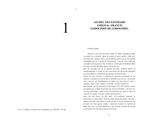 ..



                                                                                             AO MEU MUI ESTIMADO
                                                                                               AMIGO Sr. FRANCIS
                                                                                           GODOLPHIN DE GODOLPHIN.




                                                                                       Estimado Senhor,


                                                                                       AProuve a vosso mui merecedor irmão, Sr. Sidney Godolphin, quando
                                                                                 era ainda vivo, considerar dignos de atenção os meus estudos, e além disso
                                                                                 privilegiar-me, conforme sabeis, com testemunhos efetivos da sua boa opinião,
                                                                                 testemunhos que em si mesmos já eram grandes, e maiores eram ainda pelo
                                                                                 merecimento da sua pessoa. Pois, de todas as virtudes que ao homem é dado
                                                                                 ter, seja a serviço de Deus, seja a serviço do seu
                                                                                 pais, da sociedade civil ou da amizade particular, nenhuma deixava de
                                                                                 manifestadamente se revelar na sua conversação, não que fossem adquiridas
                                                                                 por necessidade ou constituissem uma afetação de momento, mas
                                                                                 porque lhe eram inerentes e brilhavam na generosa constituição da sua
                                                                                 natureza. É portanto em sinal de honra e gratidão para com ele, e de devoção
                                                                                 para convosco, que humildemente vos dedico este meu discurso sobre a
                                                                                 república. Ignoro como o mundo o irá receber, ou como se poderá re
                                                                                 fletir naqueles que lhe parecerem ser favoráveis. Pois, num caminho cercado
                                                                                 por aqueles que, se batem de um lado, por excessiva liberdade, e, de outro, por
                                                                                 excessiva autoridade, é difícil passar sem ferimentos por entre as lanças de
                                                                                 cada um. No entanto, creio que o esforço para promover o
                                                                                 poder civil não deverá ser pelo poder civil condenado, tampouco os
                                                                                 particulares, ao repreendê-lo, declaram julgar demasiado grande esse poder.
                                                                                 Além do mais, não é dos homens no poder que falo, e sim (em abstrato) da sede
                                                                                 do poder (tal como aquelas simples e imparciais criaturas no Capitólio de
                                                                                 Roma, que com o seu ruido defendiam os que lá dentro estavam, não porque
Fig. 2. T. Hobbes, Leviathan (1651), frontispício. Eg. 1910,248 x 173 mm.        fossem quem eram, mas apenas porque lá se encon



                                                                                                                      5
 