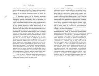 Parte 7 - Do Homem                                                         lI. Da Imaginação


       atentar longa e intensamente para figuras geométricas, o homem (ainda    frio provoca sonhos de terror e faz surgir o pensamento e a imagem de
       que em estado de vigilia) tem no escuro as imagens de linhas e ângulos   alguns objetos pavorosos (pois são recíprocos o movimento do cérebro
       diante dos seus olhos. Este tipo de ilusão não tem nenhum nome           para as partes internas e o das partes internas para o cérebro). E do
       especial, por ser coisa que comumente o discurso dos homens não          mesmo modo que a cólera provoca, quando estamos acordados, calor
       classifica.                                                              em algumas partes do corpo, quando estamos dormindo, o calor
Sonh         As imaginações daqueles que se encontram adormecidos               excessivo de algumas das partes também provoca a cólera, e forma n0
os.
       denominam-se sonhos. E também estas (tal como as outras                  cérebro a imaginação de um inimigo. Da mesma maneira, tal como a
       imaginações) estiveram anteriormente, total ou parcialmente, na          gentileza natural causa desejo quando estamos despertos, e o desejo
       sensação. E porque, na sensação, o cérebro e os nervos, que constituem   provoca calor em certas outras partes do corpo, assim também o
       órgãos necessários dos sentidos, estão de tal modo entorpecidos que a    excesso de calor nessas partes, enquanto dormimos, forma no cérebro
       ação dos objetos externbs não os move com facilidade, não pode haver     uma imaginação de alguma gentileza que tenha sido demonstrada. Em
       no sono nenhuma imaginação e portanto nenhum sonho que não               suma, os nossos sonhos são o reverso das nossas imaginações
       provenha da agitação das partes internas do corpo do homem. A            despertas, iniciando-se o movimento por um lado quando estamos
       inquietação dessas partes internas, pela conexão que têm com o cérebro   acordados e pelo outro quando sonhamos.
       e outros órgãos, mantém-nos em movimento, e por isso cas                       Observa-se a maior dificuldade em discernir o sonho dos
       imaginações ali anteriormente formadas aparecem como se o homem          pensamentos despertos quando, por qualquer razão, nos apercebemos
       estivesse acordado, salvo que, estando agora os órgãos dos sentidos      de que não dormimos, o que é fácil de acontecer a um homem cheio de      AParições ou visões.

       entorpecidos, e não havendo nenhum novo objeto capaz de os dominar       pensamentos terríveis e cuja consciência se encontra muito perturbada,   [7]
       e obscurecer com uma impressão mais vigorosa, um sonho tem de ser        e dorme sem mesmo ir para a cama ou tirar a roupa, cabeceando numa
       mais claro, em meio a este silêncio dos sentidos, do que os nossos       cadeira. Pois aquele que se esforça por dormir e cuidadosamente se
       pensamentos quando despertos. Disto se segue que é difícil, e talvez     deita para adormecer, no caso de lhe sobrevir alguma imagem insólita
       mesmo impossível, estabelecer uma distinção clara entre sensação e       e extravagante, só a pode pensar como um sonho. Lemos acerca de
       sonho. No que me diz respeito, quando considero que nos sonhos não       Marco Bruto (aquele a quem a vida foi concedida por Júlio César
       penso muitas vezes nem constantemente nas mesmas pessoas, lugares,       e que foi também o seu valido, e que apesar disso o matou) de que
       objetos, ações que ocupam o meu pensamento quando estou acordado,        maneira em Filipe, na noite antes da batalha contra César Augusto, viu
       e que sonhando não recordo uma tão longa cadeia de pensamentos           uma tremenda aparição, que é freqüentemente narrada pelos
       coerentes como em outros 1,llomentos, e porque acordado observo          historiadores como uma visão, mas, consideradas as circunstâncias,
       muitas vezes o absurdo dos sonhos, mas nunca sonho com os absurdos       podemos facilmente ajuizar que nada mais foi do que um breve sonho.
       dos meus pensamentos despertos, basta-me, estando desperto, saber        Pois estando sentado na sua tenda, pensativo e perturbado com o
       que não sonho, muito embora, quando sonho, me julgue atordado.           horror do seu ato temerário, não lhe foi difícil, ao dormitar no frio,
             E, uma vez que os sonhos são causados pela perturbação de          sonhar com aquilo que mais o atemorizava, e esse temor, assim como
       algumas das partes internas do corpo, perturbações diversas têm de       gradualmente o fez acordar, também gradualmente deve ter feito
       causar sonhos diversos. Por isso é que deitar-se com




                                        20                                                                       21
 