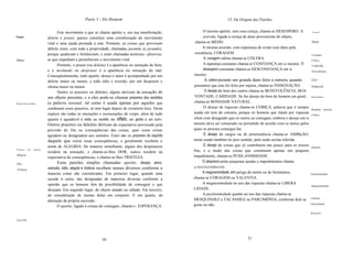 Parte 1 - Do Homem                                                     VI. Da Origem das Paixões


                                      Este movimento a que se chama apetite e, em sua manifestação,              O mesmo apetite, sem essa crença, chama-se DESESPERO. A         Desespero.

Prazer.                         deleite e prazer, parece constituir uma corroboração do movimento                aversão, ligada à crença de dano proveniente do objeto,
                                vital e uma ajuda prestada a este. Portanto, as coisas que provocam        chama-se MEDO.                                                        Medo.

                                deleite eram, com toda a propriedade, chamadas jucunda (a juvando),             A mesma aversão, com esperança de evitar esse dano pela
                                porque ajudavam e fortaleciam; e eram chamadas molestas, ofensivas,        resistência, CORAGEM.                                                 Coragem.
Oftma.                          as que impediam e perturbavam o movimento vital.                                 A coragem súbita chama-se CÓLERA.                               Cólera.
                                      Portanto, o prazer (ou deleite) é a aparência ou sensação do bem,          A esperança constante chama-se CONFIANÇA em si mesmo. O         ConfiaTlfa.
                                e o incômodo ou desprazer é a aparência ou sensação do mal.                      desespero constante chama-se DESCONFIANÇA em si                 Desconfiança.
                                Conseqüentemente, todo apetite, desejo e amor é acompanhado por um         mesmo.
                                deleite maior ou menor, e todo ódio e aversão, por um desprazer e                 A cólera perante um grande dano feito a outrem, quando         [261

                                ofensa maior ou menor.                                                     pensamos que este foi feito por injúria, chama-se INDIGNAÇÃO.        Indignação.

                                      Dentre os prazeres ou deleites, alguns derivam da sensação de               O desejo do bem dos outros chama-se BENEVOLÊNCIA, BOA
                                um objeto presente, e a eles pode-se chamar prazeres dos sentidos          VONTADE, CARIDADE. Se for desejo do bem do homem em geral,           Benevolência.


Prazeres dos sentidos.          (a palavra sensual, tal como é usada apenas por aqueles que                chama-se BONDADE NATURAL.
                                condenam esses prazeres, só tem lugar depois de existirem leis). Desta           O desejo de riquezas chama-se COBIÇA, palavra que é sempre
                                                                                                                                                                                Bondade       naturaL
                                espécie são todas as onerações e exonerações do corpo, além de tudo       usada em tom de censura, porque os homens que lutam por riquezas      Cobiça.
                                quanto é agradável à vista, ao ouvido, ao olfato, ao gosto e ao tato.     vêem com desagrado que os outros as consigam, embora o desejo em si
                                Outros prazeres ou deleites derivam da expectativa provocada pela         mesmo deva ser censurado ou permitido de acordo com os meios pelos
                                previsão do fim ou conseqüências das coisas, quer essas coisas            quais se procura consegui-Ias.
                                agradem ou desagradem aos sentidos. Estes são os prazeres do espírito            O desejo de cargos ou de preeminência chama-se AMBIçÃO,
                                daquele que extrai essas conseqüências, e geralmente recebem o            nome usado também no pior sentido, pela razão acima referida.
                                nome de ALEGRIA. De maneira semelhante, alguns dos desprazeres                   O desejo de coisas que só contribuem um pouco para os nossos   Ambição.
Prazeres      dos   espírito.
                                residem na sensação, e chama-se-Ihes DOR; outros residem na               fins, e o medo das coisas que constituem apenas um pequeno
Alegria.                                                                                                  impedimento, chama-se PUSILANIMIDADE.
                                expectativa de conseqüências, e chama-se-Ihes TRISTEZA.
                                      Estas paixões simples chamadas apetite, desejo, amor,                     O desprezo pelas pequenas ajudas e impedimentos chama
Dor.
                                aversão, ódio, alegria e tristeza recebem nomes diversos conforme a       se MAGNANIMIDADE.
 Tristeza
 .                              maneira como são consideradas. Em primeiro lugar, quando uma                   A magnanimidade, em perigo de morte ou de ferimentos,            Pusilanimidade.
                                sucede à outra, são designadas de maneiras diversas conforme a            chama-se CORAGEM ou VALENTIA.
                                opinião que os homens têm da possibilidade de conseguir o que                  A magnanimidade no uso das riquezas chama-se LIBERA
                                                                                                                                                                                Magnanimidade.
                                desejam. Em segundo lugar, do objeto amado ou odiado. Em terceiro,        LIDADE.
                                da consideração de muitas delas em conjunto. E em quarto, da                   A pusilanimidade quanto ao uso das riquezas chama-se
                                                                                                                                                                                Valentia.
                                alteração da própria sucessão.                                            MESQUINHEZ e TACANHEZ ou PARCIMÔNIA, conforme dela se
                                                                                                          goste ou não.                                                         Liberalidade.
                                      O apetite, ligado à crença de conseguir, chama-s~ ESPERANÇA.
                                                                                                                                                                                Mesquinhez.


EsperaTlfa.




                                                                 50                                                                      51
 