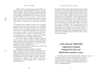 Parte 1 - Do Homem                                               VIII. Das Virtudes Intelectuais e dos Defeitos


              Quando O discurso de alguém não começa por definições, ou               ter recebido nenhuma revelação imediata do próprio Deus, o objeto da
       começa por qualquer outra contemplação de si próprio, e neste caso             nossa crença, fé e confiança é a Igreja, cuja palavra aceitamos e à qual
       continua a chamar-se opinião; ou começa com qualquer afirmação                 aquiescemos. E aqueles que acreditam naquilo que um profeta lhes diz
       alheia, de alguém de cuja capacidade para conhecer a verdade e de              em nome de Deus aceitam a palavra do profeta, honram-no e nele
       cuja honestidade e sinceridade não se çJ.uvida, e neste caso o discurso        confiam e crêem, aceitando a verdade do que ele diz, quer se trate de
       diz menos respeito à coisa do que à pessoa, e à resolução chama-se             um verdadeiro ou de um falso profeta. O mesmo se passa também com
Cren   CRENÇA e FÉ; fi na pessoa; crença tanto na pessoa como na verdade              qualquer outro tipo de história. Pois, se eu não acreditasse em tudo o
ça.                                                                                   que foi escrito pelos historiadores sobre os feitos gloriosos de
Fé.    do que ela diz. De modo que na crença há duas opiniões, uma relativa
       ao que a pessoa diz e outra relativa à sua virtude. Acreditar, ter fi em ou    Alexandre ou de César, não creio que o fantasma de Alexandre, ou de
       con                                                                            César, tivesse nenhum motivo justo para se ofender, nem ninguém
       fiar em alguém, tudo isto significa a mesma coisa: a opinião da                mais, a não ser o historiador. Se Tito Lívio afirma que uma vez os
       veracidade de uma pessoa. Mas acreditar no que é dito significa                deuses fizeram uma vaca falar, e não o acreditamos, não estamos com
       apenas uma opinião da verdade da coisa dita. Ora, deve observar-se             isso retirando a nossa confiança em Deus, mas em Tito Lívio. É
       que a frase creio em, como também no latim, credo in, ou no grego              portanto evidente que tudo aquilo em que acreditemos, baseados em
       7rl(JTévw eu;, só é usada nas obras dos teólogos. Em lugar dela, nos           nenhuma outra razão senão tão-só a autoridade dos homens e dos seus
       outros escritos põe-se acredito-o, ou tenho fi nele ou confio nele ou fio-me   escritos, quer eles tenham ou não sido enviados por Deus, a nossa fé
       nele; em latim, credo illi ou fido illi, e em grego 7rl(n"Évw av-rq,.          será apenas fé nos homens.
       Esta singularidade do uso eclesiástico da palavra deu origem a
       numerosas disputas relativas ao verdadeiro objeto da fé cristã.
             Mas crer em, como no Credo, não significa confiar na
       pessoa, e sim uma confissão e aceitação da doutrina. Porque não
       apenas os cristãos mas toda espécie de homens acreditam de tal modo
       em Deus que aceitam como verdade tudo o que o ouvem dizer, quer o
       compreendam, quer não - o máximo de fé e                                                CAPo VIII. Das VIRTUDES
       confiança que é possível encontrar em qualquer pessoa. No entanto, nem
       todos eles aceitam a doutrina do Credo.                                                    vulgarmente chamadas
             Daí podermos inferir que ao acreditarmos que qualquer
[32]   espécie de afirmação é verdadeira, com base em argumentos que são
                                                                                                 INTELECTUAIS, e dos
       tirados, não da própria coisa nem dos princípios da razão natural, mas
       da autoridade da opinião favorável que temos acerca de quem fez essa
                                                                                               DEFEITOS contrários a estas.
       afirmação, neste caso o objeto da nossa fé é o orador ou a pessoa em
                                                                                            Geralmente a virtude, em toda espécie de assuntos, é algo que se     Definição      tk   virtude
       quem acreditamos ou em quem confiamos e cuja palavra aceitamos; e                                                                                         intelectual.
                                                                                      estima pela eminência, e consiste na comparação. Pois, se todas as
       a honra feita ao acreditar é feita apenas a essa pessoa.
                                                                                      coisas fossem iguais em todos os homens, nada seria apreciado. Por
       Conseqüentemente, quando acreditamos que as Escrituras são a
                                                                                      virtudes INTELECTUAIS sempre se entendem as capacidades do
       palavra de Deus, sem                                                           espírito que os homens elogiam, valorizam e desejariam possuir em si
                                                                                      mesmos, e vulgarmente recebem o


                                          60                                                                              61
 
