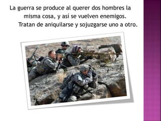 La guerra se produce al querer dos hombres la 
misma cosa, y así se vuelven enemigos. 
Tratan de aniquilarse y sojuzgarse uno a otro. 
 