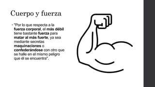 Cuerpo y fuerza
• "Por lo que respecta a la
fuerza corporal, el más débil
tiene bastante fuerza para
matar al más fuerte, ya sea
mediante secretas
maquinaciones o
confederándose con otro que
se halle en el mismo peligro
que él se encuentra".
 