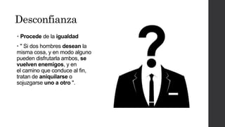 Desconfianza
• Procede de la igualdad
• " Si dos hombres desean la
misma cosa, y en modo alguno
pueden disfrutarla ambos, se
vuelven enemigos, y en
el camino que conduce al fin,
tratan de aniquilarse o
sojuzgarse uno a otro ".
 
