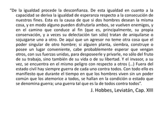 “De la igualdad procede la desconfianza. De esta igualdad en cuanto a la
capacidad se deriva la igualdad de esperanza respecto a la consecución de
nuestros fines. Esta es la causa de que si dos hombres desean la misma
cosa, y en modo alguno pueden disfrutarla ambos, se vuelven enemigos, y
en el camino que conduce al fin (que es, principalmente, su propia
conservación, y a veces su delectación tan sólo) tratan de aniquilarse o
sojuzgarse uno a otro. De aquí que un agresor no teme otra cosa que el
poder singular de otro hombre; si alguien planta, siembra, construye o
posee un lugar conveniente, cabe probablemente esperar que vengan
otros, con sus fuerzas unidas, para desposeerle y privarle, no sólo del fruto
de su trabajo, sino también de su vida o de su libertad. Y el invasor, a su
vez, se encuentra en el mismo peligro con respecto a otros (…) Fuera del
estado civil hay siempre guerra de cada uno contra todos. Con todo ello es
manifiesto que durante el tiempo en que los hombres viven sin un poder
común que los atemorice a todos, se hallan en la condición o estado que
se denomina guerra; una guerra tal que es la de todos contra todos”.
J. Hobbes, Leviatán, Cap. XIII
 