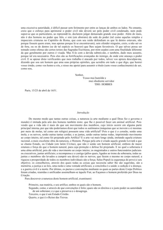 uma excessiva autoridade, é difícil passar sem ferimento por entre as lanças de ambos os lados. No entanto,
creio que o esforço para aprimorar o poder civil não deverá ser pelo poder civil condenado, nem pode
supor-se que os particulares, ao repreendê-lo, declarem julgar demasiado grande esse poder. Além do mais,
não é dos homens no poder que falo, e sim (em abstrato) da sede do poder (tal como aquelas simples e
imparciais criaturas no Capitólio de Roma, que com seu ruído defendiam os que lá dentro estavam, não
porque fossem quem eram, mas apenas porque lá se encontravam), sem ofender ninguém, creio, a não ser os
de fora, ou os de dentro (se de tal espécie os houver) que lhes sejam favoráveis. O que talvez possa ser
tomado como ofensa são certos textos das Sagradas Escrituras, por mim usados com uma finalidade diferente
da que geralmente por outros é visada. Mas fi-lo com a devida submis são, e também, dado meu assunto,
porque tal era necessário. Pois eles são as fortificações avançadas do inimigo, de onde este ameaça o poder
civil. E se apesar disto verificardes que meu trabalho é atacado por todos, talvez vos apraza desculpar-me,
dizendo que sou um homem que ama suas próprias opiniões, que acredito em tudo o que digo, que honrei
vosso irmão, como vos honro a vós, e nisso me apoiei para assumir o título (sem vosso conhecimento) de ser,
como sou,
Senhor,
Vosso mui humilde e
mui obediente servidor
THO. HOBBES
Paris, 15/25 de abril de 1651.
Introdução
Do mesmo modo que tantas outras coisas, a natureza (a arte mediante a qual Deus fez e governa o
mundo) é imitada pela arte dos homens também nisto: que lhe é possível fazer um animal artificial. Pois
vendo que a vida não é mais do que um movimento dos membros, cujo início ocorre em alguma parte
principal interna, por que não poderíamos dizer que todos os autômatos (máquinas que se movem a si mesmas
por meio de molas, tal como um relógio) possuem uma vida artificial? Pois o que é o corarão, senão uma
mola; e os nervos, senão outras tantas cordas; e as juntas, senão outras tantas rodas, imprimindo movimento
ao corpo inteiro, tal como foi projetado pelo Artífice? E a arte vai mais longe ainda, imitando aquela criatura
racional, a mais excelente obra da natureza, o Homem. Porque pela arte é criado aquele grande Leviatã a que
se chama Estado, ou Cidade (em latim Civitas), que não é senão um homem artificial, embora de maior
estatura e força do que o homem natural, para cuja proteção e defesa foi projetado. E no qual a soberania é
uma alma artificial, pois dá vida e movimento ao corpo inteiro; os magistrados e outros funcionários judiciais
ou executivos, juntas artificiais; a recompensa e o castigo (pêlos quais, ligados ao trono da soberania, todas as
juntas e membros são levados a cumprir seu dever) são os nervos, que fazem o mesmo no corpo natural; a
riqueza e prosperidade de todos os membros individuais são a força; Salus Populi (a segurança do povo) é seu
objetivo; os conselheiros, através dos quais todas as coisas que necessita saber lhe são sugeridas, são a
memória; a justiça e as leis, uma razão e uma vontade artificiais; a concórdia é a saúde; a sedição é a doença;
e a guerra civil é a morte. Por último, os pactos e convenções mediante os quais as partes deste Corpo Político
foram criadas, reunidas e unificadas assemelham-se àquele Fiat, ao Façamos o homem proferido por Deus na
Criação.
Para descrever a natureza deste homem artificial, examinarei:
Primeiro, sua matéria, e seu artífice; ambos os quais são o homem.
Segundo, como, e através de que convenções é feito; quais são os direitos e o justo poder ou autoridade
de um soberano; e o que o preserva e o desagrega.
Terceiro, o que é um Estado Cristão.
Quarto, o que é o Reino das Trevas.
 