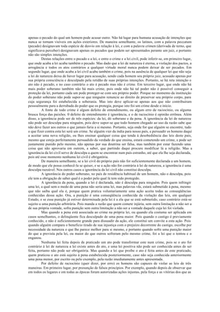apenas o pecado do qual um homem pode acusar outro. Não há lugar para humana acusação de intenções que
nunca se tornam visíveis em ações exteriores. De maneira semelhante, os latinos, com a palavra peccatum
(pecado) designavam toda espécie de desvio em relação à lei, e com a palavra crimen (derivada de terno, que
significava perceber) designavam apenas os pecados que podem ser apresentados perante um juiz, e portanto
não são simples intenções.
Destas relações entre o pecado e a lei, e entre o crime e a lei civil, pode inferir-se, em primeiro lugar,
que onde acaba a lei acaba também o pecado. Mas dado que a lei de natureza é eterna, a violação dos pactos, a
arrogância e todos os atos contrários a qualquer virtude moral nunca podem deixar de ser pecados. Em
segundo lugar, que onde acaba a lei civil acaba também o crime, pois na ausência de qualquer lei que não seja
a lei de natureza deixa de haver lugar para acusação, sendo cada homem seu próprio juiz, acusado apenas por
sua própria consciência e desculpado pela retidão de suas próprias intenções. Portanto, se há reta intenção o
ato não é pecado, e no caso contrário o ato é pecado mas não é crime. Em terceiro lugar, que onde não há
mais poder soberano também não há mais crime, pois onde não há tal poder não é possível conseguir a
proteção da lei, portanto cada um pode proteger-se com seu próprio poder. Porque no momento da instituição
do poder soberano não pode supor-se que ninguém renuncie ao direito de preservar seu próprio corpo, para
cuja segurança foi estabelecida a soberania. Mas isto deve aplicar-se apenas aos que não contribuíram
pessoalmente para a derrubada do poder que os protegia, porque isto foi um crime desde o início.
A fonte de todo crime é algum defeito de entendimento, ou algum erro de raciocínio, ou alguma
brusca força das paixões. 0 defeito de entendimento é ignorância, e o de raciocínio é opinião errônea. Além
disso, a ignorância pode ser de três espécies: da lei, dó soberano e da pena. A ignorância da lei de natureza
não pode ser desculpa para ninguém, pois deve supor-se que todo homem chegado ao uso da razão sabe que
não deve fazer aos outros o que jamais faria a si mesmo. Portanto, seja onde for que alguém se encontre, tudo
o que fizer contra esta lei será um crime. Se alguém vier da índia para nosso país, e persuadir os homens daqui
a aceitar uma nova religião, ou lhes ensinar qualquer coisa que tenda à desobediência das leis deste país,
mesmo que esteja perfeitamente persuadido da verdade do que ensina, estará cometendo um crime, e pode ser
justamente punido pelo mesmo, não apenas por sua doutrina ser falsa, mas também por estar fazendo uma
coisa que não aprovaria em outrem, a saber, que partindo daqui procure modificar lá a religião. Mas a
ignorância da lei civil serve de desculpa a quem se encontrar num país estranho, até que ela lhe seja declarada,
pois até esse momento nenhuma lei civil é obrigatória.
De maneira semelhante, se a lei civil do próprio país não for suficientemente declarada a um homem,
de modo que ele possa conhecê-la se quiser, e se a ação não for contrária à lei de natureza, a ignorância é uma
desculpa razoável. Nos outros casos a ignorância da lei civil não constitui desculpa.
A ignorância do poder soberano, no país de residência habitual de um homem, não o desculpa, pois
ele tem a obrigação de saber qual é o poder pelo qual lá tem sido protegido.
A ignorância da pena, quando a lei é declarada, não é desculpa para ninguém. Pois quem infringir
uma lei, a qual sem o medo de uma pena não seria uma lei, mas palavras vãs, estará submetido à pena, mesmo
que não saiba qual ela é, porque quem pratica voluntariamente uma ação aceita todas as conseqüências
conhecidas dessa ação. Ora, a punição é uma conseqüência conhecida da violação das leis, em qualquer
Estado, e se essa punição já estiver determinada pela lei é a ela que se está submetido, caso contrário está-se
sujeito a uma punição arbitrária. Pois manda a razão que quem comete injúria, sem outra limitação a não ser a
de sua própria vontade, sofra punição sem outra limitação a não ser a vontade daquele cuja lei foi violada.
Mas quando a pena está associada ao crime na própria lei, ou quando ela costuma ser aplicada em
casos semelhantes, o delinqüente fica desculpado de uma pena maior. Pois quando o castigo é previamente
conhecido, e não é suficientemente grande para dissuadir da ação, ele constitui um convite a esta ação. Pois
quando alguém compara o beneficio tirado de sua injustiça com o prejuízo decorrente do castigo, escolhe por
necessidade da natureza o que lhe parece melhor para si mesmo, e portanto quando sofre uma punição maior
do que a prevista pela lei, ou maior do que outros sofreram pelo mesmo crime, foi a lei que o tentou e o
enganou.
Nenhuma lei feita depois de praticado um ato pode transformar este num crime, pois se o ato for
contrário à lei de natureza a lei existe antes do ato, e uma lei positiva não pode ser conhecida antes de ser
feita, portanto não pode ser obrigatória. Mas quando a lei que proíbe o ato é feita antes de este praticado,
quem praticou o ato está sujeito à pena estabelecida posteriormente, caso não seja conhecida anteriormente
uma pena menor, por escrito ou pelo exemplo, pela razão imediatamente antes apresentada.
Por defeito de raciocínio (quer dizer, por erro) os homens são capazes de violar as leis de três
maneiras. Em primeiro lugar, por presunção de falsos princípios. Por exemplo, quando depois de observar que
em todos os lugares e em todas as épocas foram autorizadas ações injustas, pela força e as vitórias dos que as
 