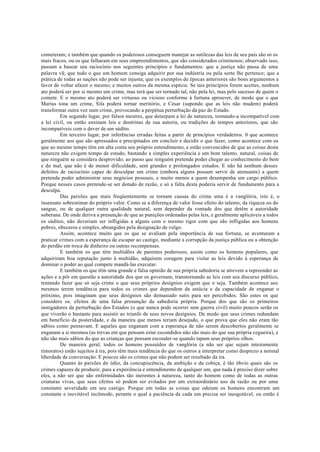 cometeram; e também que quando os poderosos conseguem manejar as sutilezas das leis de seu país são só os
mais fracos, ou os que falharam em seus empreendimentos, que são considerados criminosos; observado isso,
passam a basear seu raciocínio nos seguintes princípios e fundamentos: que a justiça não passa de uma
palavra vã; que tudo o que um homem consiga adquirir por sua indústria ou pela sorte lhe pertence; que a
prática de todas as nações não pode ser injusta; que os exemplos de épocas anteriores são bons argumentos a
favor de voltar afazer o mesmo; e muitos outros da mesma espécie. Se tais princípios forem aceites, nenhum
ato poderá ser por si mesmo um crime, mas terá que ser tornado tal, não pela lei, mas pelo sucesso de quem o
comete. E o mesmo ato poderá ser virtuoso ou vicioso conforme à fortuna aprouver, de modo que o que
Marius tona um crime, Sila poderá tornar meritório, e César (supondo que as leis não mudem) poderá
transformar outra vez num crime, provocando a perpétua perturbação da paz do Estado.
Em segundo lugar, por falsos mestres, que deturpam a lei de natureza, tornando-a incompatível com
a lei civil, ou então ensinam leis e doutrinas de sua autoria, ou tradições de tempos anteriores, que são
incompatíveis com o dever de um súdito.
Em terceiro lugar, por inferências erradas feitas a partir de princípios verdadeiros. 0 que acontece
geralmente aos que são apressados e precipitados em concluir e decidir o que fazer, como acontece com os
que ao mesmo tempo têm em alta conta seu próprio entendimento, e estão convencidos de que as coisas desta
natureza não exigem tempo de estudo, bastando a simples experiência e um bom talento. natural, coisas de
que ninguém se considera desprovido; ao passo que ninguém pretende poder chegar ao conhecimento do bem
e do mal, que não é de menor dificuldade, sem grandes e prolongados estudos. E não há nenhum desses
defeitos de raciocínio capaz de desculpar um crime (embora alguns possam servir de atenuante) a quem
pretenda poder administrar seus negócios pessoais, e muito menos a quem desempenha um cargo público.
Porque nesses casos pretende-se ser dotado de razão, e só a falta desta poderia servir de fundamento para a
desculpa.
Das paixões que mais freqüentemente se tornam causas do crime uma é a vanglória, isto é, o
insensato sobrestimar do próprio valor. Como se a diferença de valor fosse efeito do talento, da riqueza ou do
sangue, ou de qualquer outra qualidade natural, sem depender da vontade dos que detêm a autoridade
soberana. De onde deriva a presunção de que as punições ordenadas pelas leis, e geralmente aplicáveis a todos
os súditos, não deveriam ser infligidas a alguns com o mesmo rigor com que são infligidas aos homens
pobres, obscuros e simples, abrangidos pela designação de vulgo.
Assim, acontece muito que os que se avaliam pela importância de sua fortuna, se aventuram a
praticar crimes com a esperança de escapar ao castigo, mediante a corrupção da justiça pública ou a obtenção
do perdão em troca de dinheiro ou outras recompensas.
E também os que têm multidões de parentes poderosos, assim como os homens populares, que
adquiriram boa reputação junto à multidão, adquirem coragem para violar as leis devido à esperança de
dominar o poder ao qual compete mandá-las executar.
E também os que têm uma grande e falsa opinião de sua própria sabedoria se atrevem a repreender as
ações e a pôr em questão a autoridade dos que os governam, transtornando as leis com seu discurso público,
tentando fazer que só seja crime o que seus próprios desígnios exigem que o seja. Também acontece aos
mesmos terem tendência para todos os crimes que dependem da astúcia e da capacidade de enganar o
próximo, pois imaginam que seus desígnios são demasiado sutis para ser percebidos. São estes os que
considero os. efeitos de uma falsa presunção da sabedoria própria. Porque dos que são os primeiros
instigadores da perturbação dos Estados (o que nunca pode ocorrer sem guerra civil) muito poucos serão os
que viverão o bastante para assistir ao triunfo de seus novos desígnios. De modo que seus crimes redundam
em beneficio da posteridade, e da maneira que menos teriam desejado, o que prova que eles não eram tão
sábios como pensavam. E aqueles que enganam com a esperança de não serem descobertos geralmente se
enganam a si mesmos (as trevas em que pensam estar escondidos não são mais do que sua própria cegueira), e
não são mais sábios do que as crianças que pensam esconder-se quando tapam seus próprios olhos.
De maneira geral, todos os homens possuídos de vanglória (a não ser que sejam inteiramente
timoratos) estão sujeitos à ira, pois têm mais tendência do que os outros a interpretar como desprezo a normal
liberdade de conversação. E poucos são os crimes que não podem ser resultado da ira.
Quanto às paixões do ódio, da concupiscência, da ambição e da cobiça, é tão óbvio quais são os
crimes capazes de produzir, para a experiência e entendimento de qualquer um, que nada é preciso dizer sobre
eles, a não ser que são enfermidades tão inerentes à natureza, tanto do homem como de todas as outras
criaturas vivas, que seus efeitos só podem ser evitados por um extraordinário uso da razão ou por uma
constante severidade em seu castigo. Porque em todas as coisas que odeiam os homens encontram um
constante e inevitável incômodo, perante o qual a paciência de cada um precisa ser inesgotável, ou então é
 