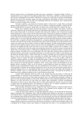 preciso encontrar alívio na eliminação do poder que causa o incômodo. A primeira solução é difícil, e a
segunda muitas vezes é impossível sem alguma violação da lei. Além disso, a ambição e a cobiça são paixões
que exercem continuamente sua pressão e influência, ao passo que a razão não se encontra continuamente
presente para resistir-lhes; portanto, sempre que surge a esperança de impunidade verificam-se seus efeitos.
Quanto à concupiscência, o que lhe falta em continuidade sobra-lhe em veemência, que é suficiente para
dissipar o receio de castigos leves e incertos.
De todas as paixões, a que menos faz os homens tender a violar as leis é o medo. Mais: excetuando
algumas naturezas generosas, é a única coisa que leva os homens a respeitá-las (quando a violação das leis
não prece poder dar lucro ou prazer). Apesar disso, em muitos casos o medo pode levar a cometer um crime.
Porque não é qualquer espécie de medo que justifica a ação que produz, mas apenas o medo de
sofrimento corporal (a que se chama medo físico), do qual alguém seja incapaz de ver a maneira de livrar-se a
não ser através dessa ação. Se um homem é atacado e teme uma morte imediata, e não vê maneira de escapar
senão ferindo quem o ataca, se ferir este de morte não há crime. Porque não se admite que ninguém, ao criar
um Estado, haja renunciado à defesa de sua vida e seus membros, quando não há tempo para a lei vir em seu
auxílio. Mas matar um homem porque, devido a seus atos ou suas ameaças, posso concluir que ele me matará
quando puder, é um crime, dado que disponho de tempo e de meios para pedir proteção ao poder soberano.
Por outro lado, se alguém sofre palavras desagradáveis, ou algumas pequenas injúrias (para as quais os que
fizeram as leis não previram castigo, nem acharam que valesse a pena um homem no uso da razão levá-las em
conta) e tem medo, caso não se vingue, de tornar-se objeto de desprezo, ficando consequentemente sujeito a
receber de outros idênticas injúrias, e para evitar isto viola a lei, protegendo-se a si mesmo para o futuro pelo
terror de sua vingança privada, neste caso trata-se de um crime. Porque o prejuízo não é corpóreo, e sim
fantástico, e (embora neste rincão do mundo seja considerado intolerável à luz de um costume iniciado não há
muitos anos, entre homens jovens e vaidosos) tão insignificante que um homem corajoso, e seguro de sua
própria coragem, não pode levá-lo em consideração. Por outro lado, pode acontecer que um homem tenha
medo dos espíritos, seja devido a sua própria superstição ou a ter dado excessivo crédito a outros homens, que
lhe falem de estranhos sonhos e visões. Pode assim ser levado a acreditar que esses espíritos lhe causarão
dano, se fizer ou omitir diversas coisas, cuja prática ou omissão seja contrária às leis. Aquilo que nestas
condições é feito ou omitido não pode ser desculpado por esse medo, e é um crime. Porque, conforme já
mostrei no segundo capítulo, os sonhos são naturalmente apenas as fantasias que perduram durante o sono,
derivadas das impressões recebidas pelos sentidos em estado de vigília, e quando por qualquer acaso não se
tem a certeza de ter dormido parecem verdadeiras visões. Assim, quem violar a lei baseando-se em seus
próprios sonhos e pretensas visões, ou nos de outrem, ou numa fantasia do poder dos espíritos invisíveis
diferente da que é permitida pelo Estado, estar-se-á afastando da lei de natureza, o que é um delito certo, e
estará seguindo os produtos de sua própria imaginação ou da de um outro, dos quais jamais poderá saber se
significam alguma coisa ou se não significam nada, nem se quem lhe conta seus sonhos está mentindo ou
dizendo a verdade. 0 que, se a cada indivíduo fosse permitido fazer (como o seria pela lei de natureza, se
alguma houvesse), nenhuma lei poderia existir, e todo Estado seria dissolvido.
A partir destas diferentes fontes do crime, já vai ficando claro que nem todos os crimes são da
mesma linhagem, ao contrário do que pretendiam os antigos estóicos. Não apenas há lugar para desculpas,
mediante as quais se prova não ser crime aquilo que parecia sê-lo, mas também para atenuantes, mediante as
quais um crime que parecia grande se torna menor. Embora todos os crimes mereçam igualmente o nome de
injustiça, tal como todo desvio de uma linha reta implica igual sinuosidade, conforme acertadamente
observaram os estóicos, não se segue daí que todos os crimes sejam igualmente injustos, tal como nem todas
as linhas tortas são igualmente tortas. Por deixarem de observar isto, os estóicos consideravam crimes
igualmente graves matar uma galinha, contra a lei, e matar o próprio pai.
0 que desculpa inteiramente um ato, tirando-lhe todo caráter criminoso, só pode ser aquilo que ao
mesmo tempo tira à lei seu caráter obrigatório. Porque se for cometido um ato contrário à lei, e quem o
cometeu tiver obrigação perante a lei, esse ato só pode ser um crime.
A falta de meios para conhecer a lei desculpa totalmente, porque a lei da qual não há meios para
adquirir informação não é obrigatória. Mas a falta de diligência para informar-se não pode ser considerada
como falta de meios, e ninguém que pretenda possuir razão suficiente para dirigir seus próprios assuntos pode
ser considerado como carente de meios para conhecer as leis de natureza, pois estas são conhecidas através da
razão que ele pretende possuir. Só as crianças e os loucos estão desculpados de qualquer ofensa à lei natural.
Quando um homem se encontra em cativeiro, ou em poder do inimigo (e encontra-se em poder do
inimigo quando sua pessoa ou seus meios de vida assim se encontram), se não for por sua própria culpa, cessa
a obrigação da lei. Porque é preciso que obedeça ao inimigo para não morrer, e em conseqüência disso tal
 