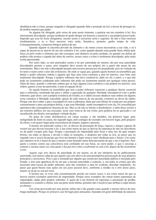 obediência não é crime; porque ninguém é obrigado (quando falta a proteção da lei) a deixar de proteger-se,
da melhor maneira que puder.
Se alguém for obrigado, pelo terror de uma morte iminente, a praticar um ato contrário à lei, fica
inteiramente desculpado, porque nenhuma lei pode obrigar um homem a renunciar a sua própria preservação.
Supondo que essa lei fosse obrigatória, mesmo assim o raciocínio seria o seguinte: Se não o fizer morrerei
imediatamente, e se o fizer morrerei mais tarde; fazendo-o, portanto, ganho tempo de vida.
Consequentemente, a natureza obriga à prática do ato.
Quando alguém se encontra privado de alimento e de outras coisas necessárias a sua vida, e só é
capaz de preservar-se através de um ato contrário à lei, como quando durante uma grande fome obtém pela
força ou pelo roubo o alimento que não consegue com dinheiro ou pela caridade, ou quando em defesa da
própria vida arranca a espada das mãos de outrem, nesses casos o crime é totalmente desculpado, pela razão
acima apresentada.
Por outro lado, os atos praticados contra a lei por autoridade de outrem, são por essa autoridade
desculpados perante o autor, pois ninguém deve acusar de seu próprio ato a quem não passa de seu
instrumento. Mas o ato não é desculpado perante uma terceira pessoa por ele prejudicada, pois na violação da
lei tanto o autor como o ator são criminosos. De onde se segue que, quando aquele homem ou assembléia que
detém o poder soberano ordena a alguém que faça uma coisa contrária a uma lei anterior, esse feito será
totalmente desculpado. Porque o próprio soberano não deve condená-lo, dado ser ele o autor, e o que não
pode ser justamente condenado pelo soberano não pode ser justamente punido por qualquer outra pessoa.
Além do mais, quando o soberano ordena que se faça alguma coisa contrária a sua própria lei anterior, essa
ordem, quanto a esse ato particular, é uma revogação da lei.
Se aquele homem ou assembléia que tem o poder soberano renunciar a qualquer direito essencial
para a soberania, resultando daí para o súdito a aquisição de qualquer liberdade incompatível com o poder
soberano, quer dizer, com a própria existência do Estado, se o súdito recusar obedecer suas ordens em alguma
coisa contrária à liberdade concedida, apesar de tudo trata-se de um pecado, contrário ao dever do súdito.
Porque este deve saber o que é incompatível com a soberania, dado que esta última foi criada por seu próprio
consentimento e para sua própria defesa, e que essa liberdade, sendo incompatível com ela, foi concedida por
ignorância das conseqüências funestas do ato. Mas se ele não se limitar a desobedecer, e além disso resistir a
um ministro público em sua execução, neste caso trata-se de um crime, pois poderia ter-se queixado e ver
reconhecido seu direito, sem qualquer violação da paz.
Os graus do crime distribuem-se em várias escalas, e são medidos, em primeiro lugar, pela
malignidade da fonte ou causa; em segundo lugar, pelo contágio do exemplo; em terceiro lugar, pelo prejuízo
do efeito; e em quarto lugar pela concorrência de tempos, lugares e pessoas.
0 mesmo ato praticado contra a lei, se derivar da presunção de força, riqueza e amigos capazes de
resistir aos que devem executar a lei, é um crime maior do que se derivar da esperança de não ser descoberto
ou de poder escapar pela fuga. Porque a presunção da impunidade pela força é uma raiz da qual sempre
brotou, em todas as épocas e devido a todas as tentações, o desprezo por todas as leis, ao passo que no
segundo caso o receio do perigo que leva um homem a fugir torna-o mais obediente para o futuro. Um crime
que sabemos sê-lo é maior do que o mesmo crime baseado numa falsa persuasão de que o ato é legítimo. Pois
quem o comete contra sua consciência está confiando em sua força, ou outro poder, o que o encoraja a
cometer o mesmo outra vez, mas quem o faz por erro volta a conformar-se com a lei, depois de lhe mostrarem
o erro.
Aquele cujo erro deriva da autoridade de um mestre, ou de um intérprete da lei publicamente
autorizado, tem menos culpa do que aquele cujo erro deriva de uma peremptória prossecução de seus próprios
princípios e raciocínios. Pois o que é ensinado por alguém que ensina por autoridade pública é ensinado pelo
Estado, e tem uma aparência de lei até que a mesma autoridade o controle, e, em todos os crimes que não
encerram uma recusa do poder soberano, nem são contrários a uma lei evidente, desculpe totalmente. Ao
passo que quem baseia suas ações em seu juízo pessoal deve, conforme a retidão ou o erro desse juízo,
manter-se de pé ou cair por terra.
0 mesmo ato, se tiver sido constantemente punido em outros casos, é um crime maior do que se
houver muitos exemplos anteriores de impunidade. Porque esses exemplos são outras tantas esperanças de
impunidade, dadas pelo próprio soberano. E quem dá a um homem tal esperança e presunção de perdão,
animando-o a cometer a ofensa, tem sua parte nesta última, portanto não é razoável que atribua a culpa inteira
ao ofensor.
Um crime provocado por uma paixão súbita não é tão grande como quando o mesmo deriva de uma
longa meditação. Porque no primeiro caso há lugar para atenuantes, baseadas em geral debilidade da natureza
 